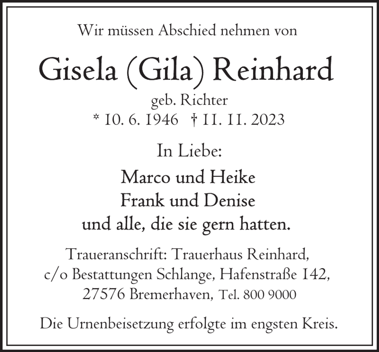 <p>Wir müssen Abschied nehmen von</p><p>geb. Richter<br />* 10. 6. 1946 † 11. 11. 2023</p><p>In Liebe:</p><p>Traueranschrift: Trauerhaus Reinhard,<br />c/o Bestattungen Schlange, Hafenstraße 142,<br />27576 Bremerhaven, Tel. 800 9000<br />Die Urnenbeisetzung erfolgte im engsten Kreis.</p>