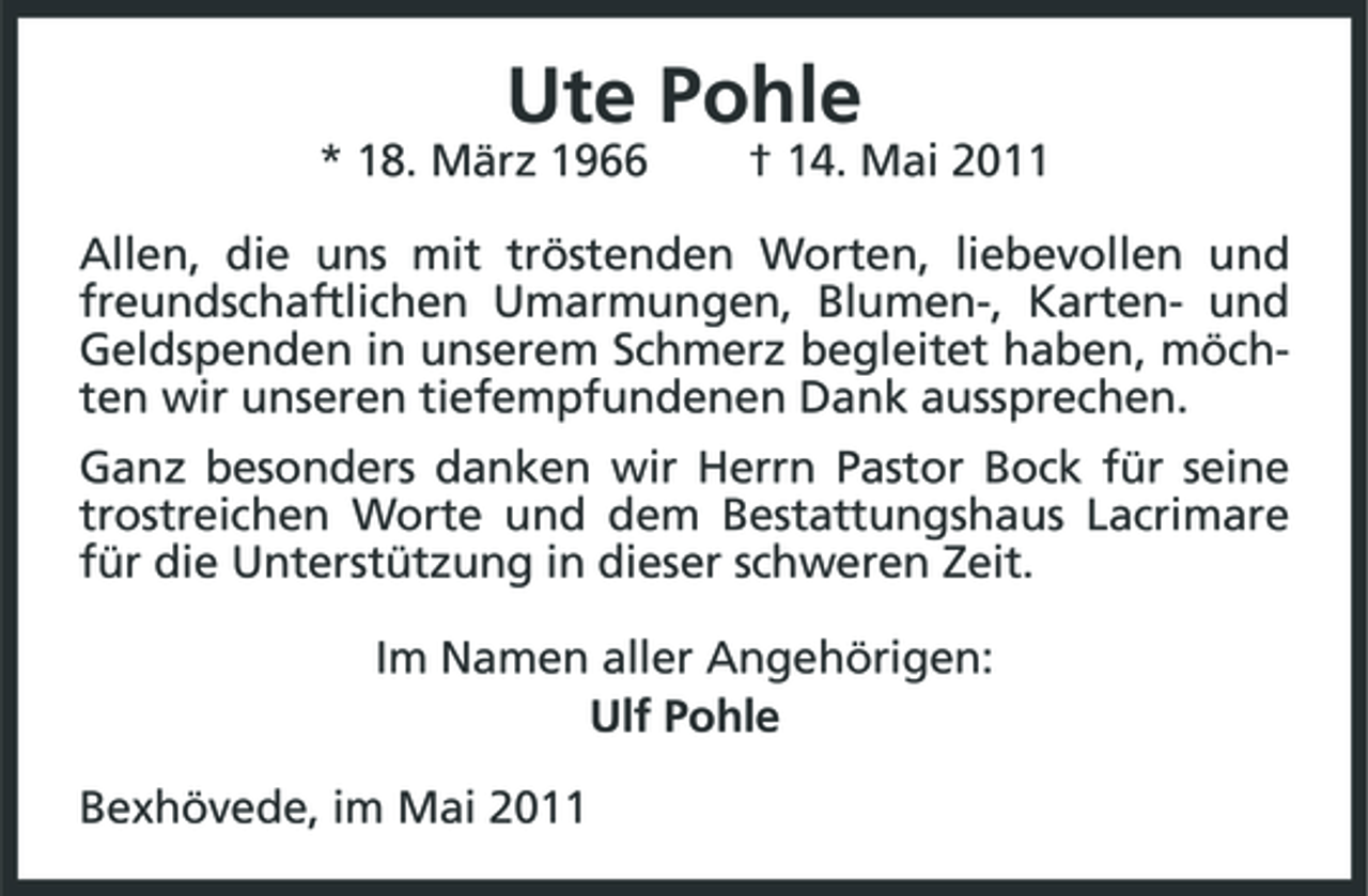 <p>Ute Pohle<br />* 18. März 1966 † 14. Mai 2011 Allen, die uns mit tröstenden Worten, liebevollen und freundschaftlichen Umarmungen, Blumen-, Karten- und Geldspenden in unserem Schmerz begleitet haben, möchten wir unseren tiefempfundenen Dank aussprechen. Ganz besonders danken wir Herrn Pastor Bock für seine trostreichen Worte und dem Bestattungshaus Lacrimare für die Unterstützung in dieser schweren Zeit. Im Namen aller Angehörigen: Ulf Pohle Bexhövede, im Mai 2011</p>