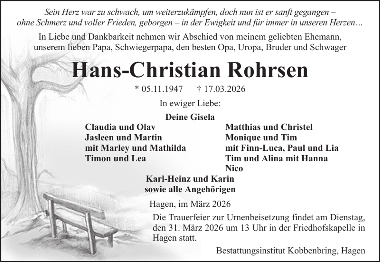 <p>Sein Herz war zu schwach, um weiterzukämpfen, doch nun ist er sanft gegangen –<br />ohne Schmerz und voller Frieden, geborgen – in der Ewigkeit und für immer in unseren Herzen…<br />In Liebe und Dankbarkeit nehmen wir Abschied von meinem geliebten Ehemann,<br />unserem lieben Papa, Schwiegerpapa, den besten Opa, Uropa, Bruder und Schwager</p><p>Hans-Christian Rohrsen<br />* 05.11.1947</p><p>† 17.03.2026</p><p>In ewiger Liebe:<br />Deine Gisela<br />Claudia und Olav<br />Jasleen und Martin<br />mit Marley und Mathilda<br />Timon und Lea</p><p>Matthias und Christel<br />Monique und Tim<br />mit Finn-Luca, Paul und Lia<br />Tim und Alina mit Hanna<br />Nico<br />Karl-Heinz und Karin<br />sowie alle Angehörigen<br />Hagen, im März 2026<br />Die Trauerfeier zur Urnenbeisetzung findet am Dienstag,<br />den 31. März 2026 um 13 Uhr in der Friedhofskapelle in<br />Hagen statt.<br />Bestattungsinstitut Kobbenbring, Hagen</p>