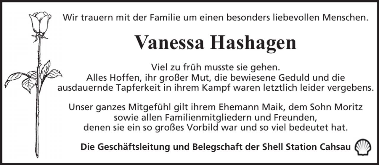 <p>Wir trauern mit der Familie um einen besonders liebevollen Menschen.</p><p>Vanessa Hashagen<br />Viel zu früh musste sie gehen.<br />Alles Hoffen, ihr großer Mut, die bewiesene Geduld und die<br />ausdauernde Tapferkeit in ihrem Kampf waren letztlich leider vergebens.<br />Unser ganzes Mitgefühl gilt ihrem Ehemann Maik, dem Sohn Moritz<br />sowie allen Familienmitgliedern und Freunden,<br />denen sie ein so großes Vorbild war und so viel bedeutet hat.<br />Die Geschäftsleitung und Belegschaft der Shell Station Cahsau</p>