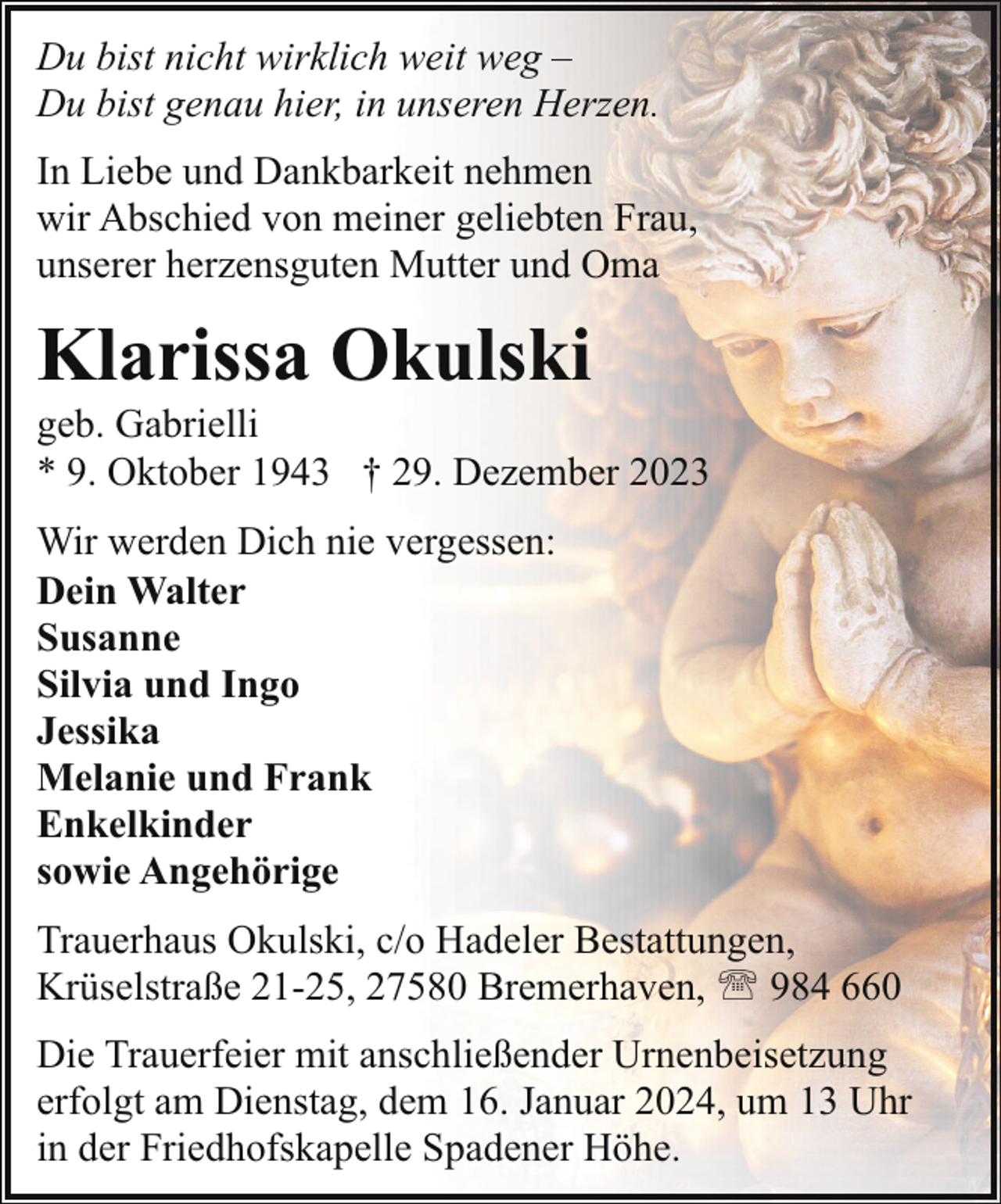 <p>Du bist nicht wirklich weit weg –<br />Du bist genau hier, in unseren Herzen.<br />In Liebe und Dankbarkeit nehmen<br />wir Abschied von meiner geliebten Frau,<br />unserer herzensguten Mutter und Oma</p><p>Klarissa Okulski</p><p>geb. Gabrielli<br />* 9. Oktober 1943 † 29. Dezember 2023<br />Wir werden Dich nie vergessen:<br />Dein Walter<br />Susanne<br />Silvia und Ingo<br />Jessika<br />Melanie und Frank<br />Enkelkinder<br />sowie Angehörige<br />Trauerhaus Okulski, c/o Hadeler Bestattungen,<br />Krüselstraße 21-25, 27580 Bremerhaven, ' 984 660<br />Die Trauerfeier mit anschließender Urnenbeisetzung<br />erfolgt am Dienstag, dem 16. Januar 2024, um 13 Uhr<br />in der Friedhofskapelle Spadener Höhe.</p>