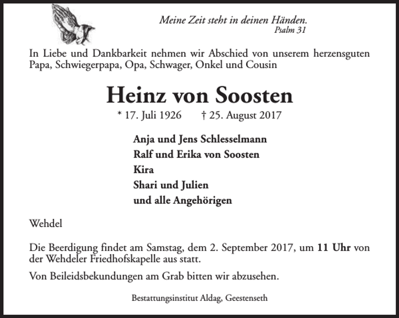 <p>Meine Zeit steht in deinen Händen.<br />Psalm 31</p><p>In Liebe und Dankbarkeit nehmen wir Abschied von unserem herzensguten<br />Papa, Schwiegerpapa, Opa, Schwager, Onkel und Cousin</p><p>Heinz von Soosten<br />* 17. Juli 1926</p><p>† 25. August 2017</p><p>Anja und Jens Schlesselmann<br />Ralf und Erika von Soosten<br />Kira<br />Shari und Julien<br />und alle Angehörigen<br />Wehdel<br />Die Beerdigung findet am Samstag, dem 2. September 2017, um 11 Uhr von<br />der Wehdeler Friedhofskapelle aus statt.<br />Von Beileidsbekundungen am Grab bitten wir abzusehen.<br />Bestattungsinstitut Aldag, Geestenseth</p>