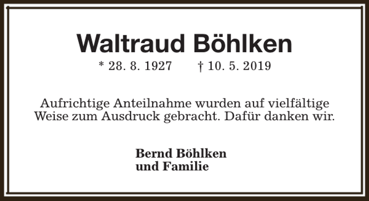 <p>Waltraud Böhlken<br />* 28. 8. 1927</p><p>† 10. 5. 2019</p><p>Aufrichtige Anteilnahme wurden auf vielfältige<br />Weise zum Ausdruck gebracht. Dafür danken wir.<br />Bernd Böhlken<br />und Familie</p>