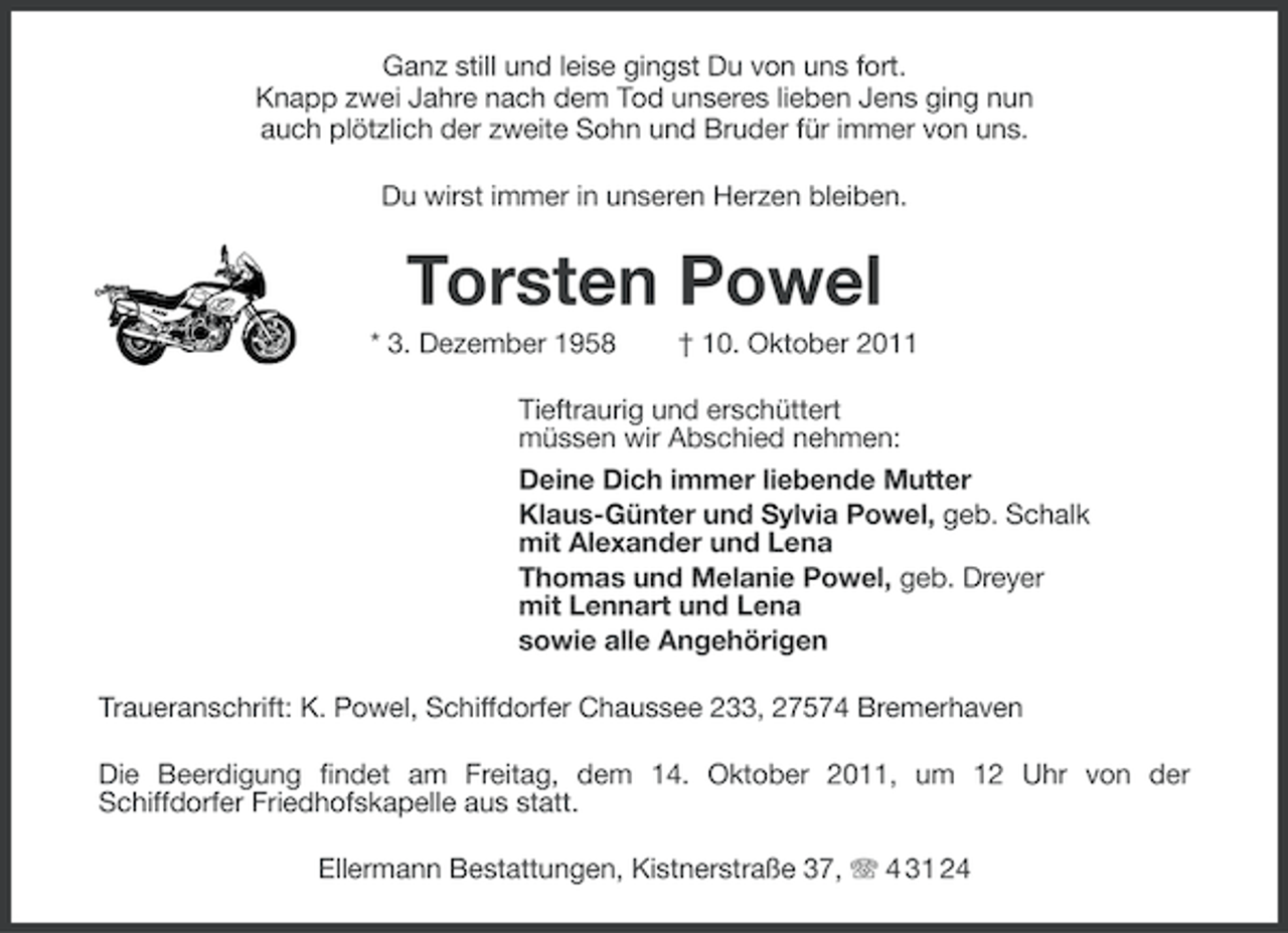 <p>Ganz still und leise gingst Du von uns fort.<br />Knapp zwei Jahre nach dem Tod unseres lieben Jens ging nun<br />auch plötzlich der zweite Sohn und Bruder für immer von uns.<br />Du wirst immer in unseren Herzen bleiben.</p>
<p>Torsten Powel<br />* 3. Dezember 1958</p>
<p>† 10. Oktober 2011</p>
<p>Tieftraurig und erschüttert<br />müssen wir Abschied nehmen:<br />Deine Dich immer liebende Mutter<br />Klaus-Günter und Sylvia Powel, geb. Schalk<br />mit Alexander und Lena<br />Thomas und Melanie Powel, geb. Dreyer<br />mit Lennart und Lena<br />sowie alle Angehörigen<br />Traueranschrift: K. Powel, Schiffdorfer Chaussee 233, 27574 Bremerhaven<br />Die Beerdigung findet am Freitag, dem 14. Oktober 2011, um 12 Uhr von der<br />Schiffdorfer Friedhofskapelle aus statt.<br />Ellermann Bestattungen, Kistnerstraße 37, 4 31 24</p>
