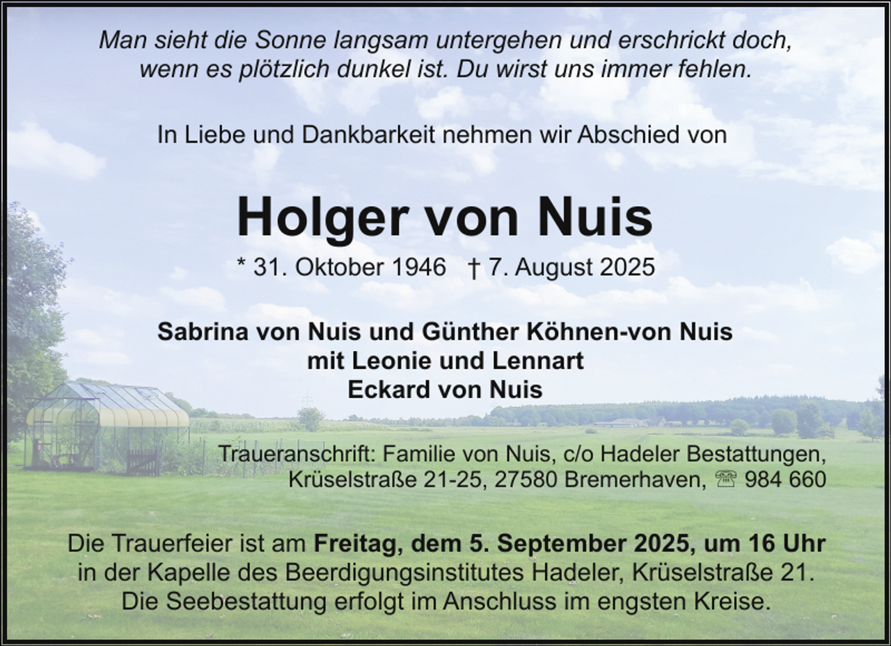 <p>Man sieht die Sonne langsam untergehen und erschrickt doch,<br />wenn es plötzlich dunkel ist. Du wirst uns immer fehlen.<br />In Liebe und Dankbarkeit nehmen wir Abschied von</p><p>Holger von Nuis</p><p>* 31. Oktober 1946 † 7. August 2025</p><p>Sabrina von Nuis und Günther Köhnen-von Nuis<br />mit Leonie und Lennart<br />Eckard von Nuis<br />Traueranschrift: Familie von Nuis, c/o Hadeler Bestattungen,<br />Krüselstraße 21-25, 27580 Bremerhaven, ' 984 660</p><p>Die Trauerfeier ist am Freitag, dem 5. September 2025, um 16 Uhr<br />in der Kapelle des Beerdigungsinstitutes Hadeler, Krüselstraße 21.<br />Die Seebestattung erfolgt im Anschluss im engsten Kreise.</p>