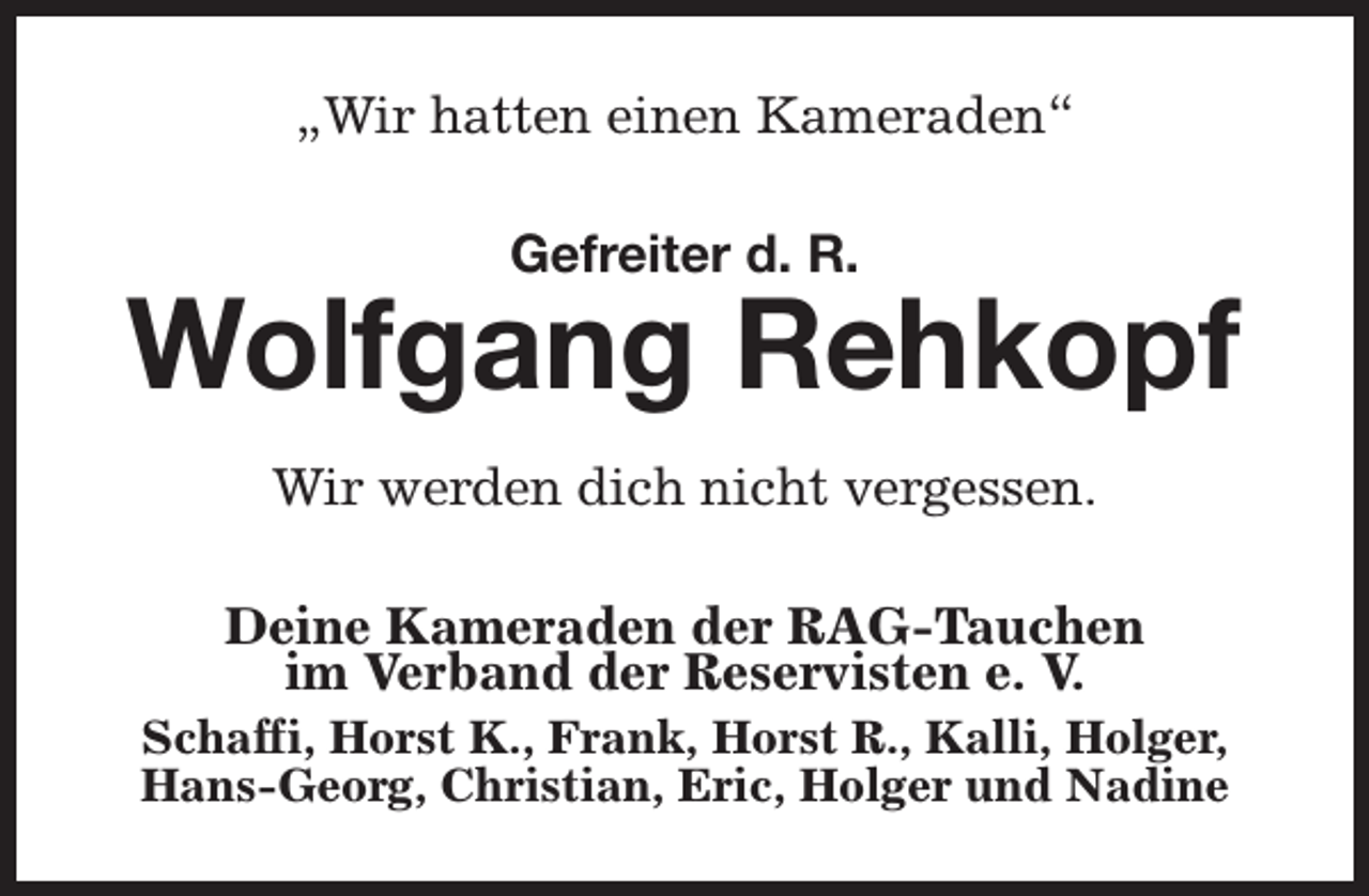 <p>„Wir hatten einen Kameraden“<br />Gefreiter d. R.</p><p>Wolfgang Rehkopf<br />Wir werden dich nicht vergessen.<br />Deine Kameraden der RAG-Tauchen<br />im Verband der Reservisten e. V.</p><p>Schaffi, Horst K., Frank, Horst R., Kalli, Holger,<br />Hans-Georg, Christian, Eric, Holger und Nadine</p>