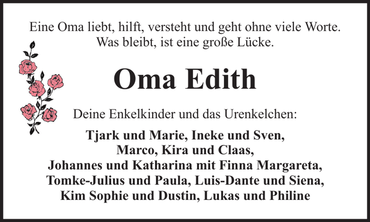 <p>Eine Oma liebt, hilft, versteht und geht ohne viele Worte.<br />Was bleibt, ist eine große Lücke.</p><p>Oma Edith<br />Deine Enkelkinder und das Urenkelchen:<br />Tjark und Marie, Ineke und Sven,<br />Marco, Kira und Claas,<br />Johannes und Katharina mit Finna Margareta,<br />Tomke-Julius und Paula, Luis-Dante und Siena,<br />Kim Sophie und Dustin, Lukas und Philine</p>