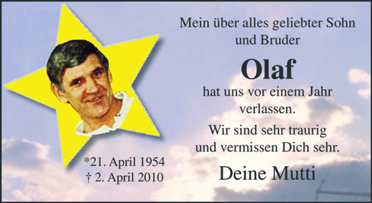 <p>Mein über alles geliebter Sohn und Bruder</p><p>hat uns vor einem Jahr verlassen. Wir sind sehr traurig und vermissen Dich sehr.<br />*21. April 1954 † 2. April 2010</p><p>Olaf</p><p>Deine Mutti</p>
