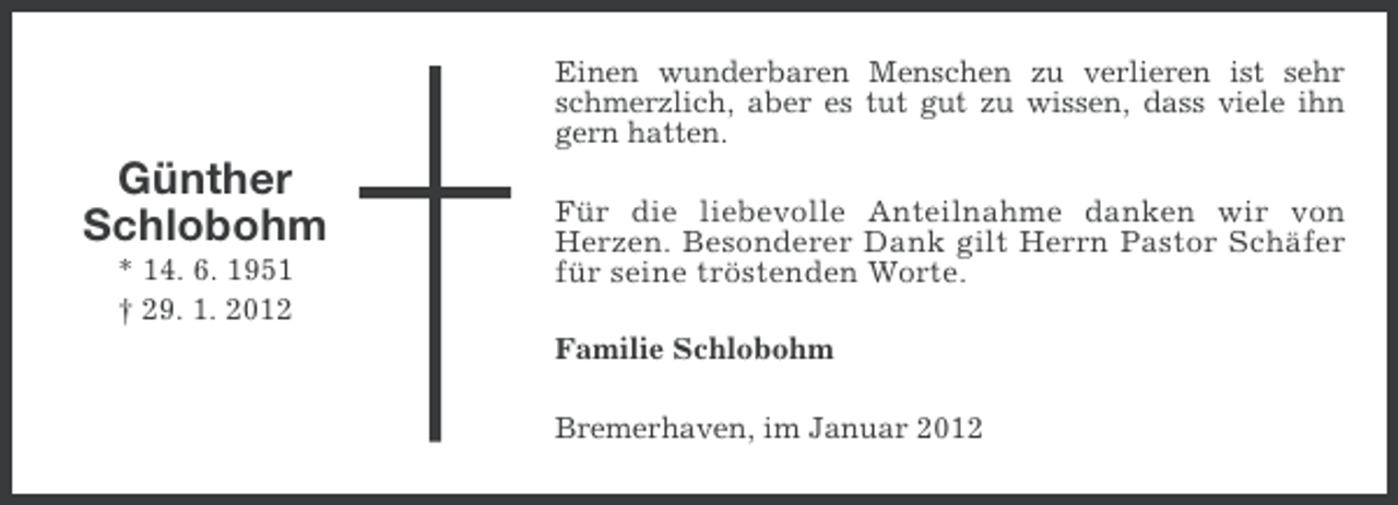 <p>Einen wunderbaren Menschen zu verlieren ist sehr<br />schmerzlich, aber es tut gut zu wissen, dass viele ihn<br />gern hatten.</p><p>Günther<br />Schlobohm<br />* 14. 6. 1951<br />† 29. 1. 2012</p><p>Für die liebevolle Anteilnahme danken wir von<br />Herzen. Besonderer Dank gilt Herrn Pastor Schäfer<br />für seine tröstenden Worte.<br />Familie Schlobohm<br />Bremerhaven, im Januar 2012</p>