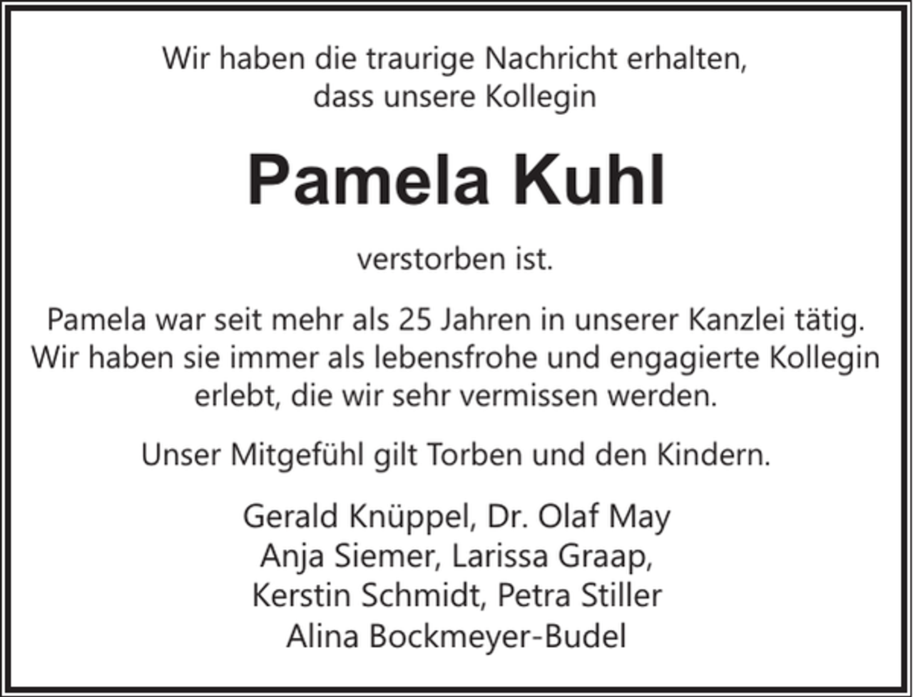 <p>Wir haben die traurige Nachricht erhalten,<br />dass unsere Kollegin</p><p>Pamela Kuhl<br />verstorben ist.<br />Pamela war seit mehr als 25 Jahren in unserer Kanzlei tätig.<br />Wir haben sie immer als lebensfrohe und engagierte Kollegin<br />erlebt, die wir sehr vermissen werden.<br />Unser Mitgefühl gilt Torben und den Kindern.</p><p>Gerald Knüppel, Dr. Olaf May<br />Anja Siemer, Larissa Graap,<br />Kerstin Schmidt, Petra Stiller<br />Alina Bockmeyer-Budel</p>
