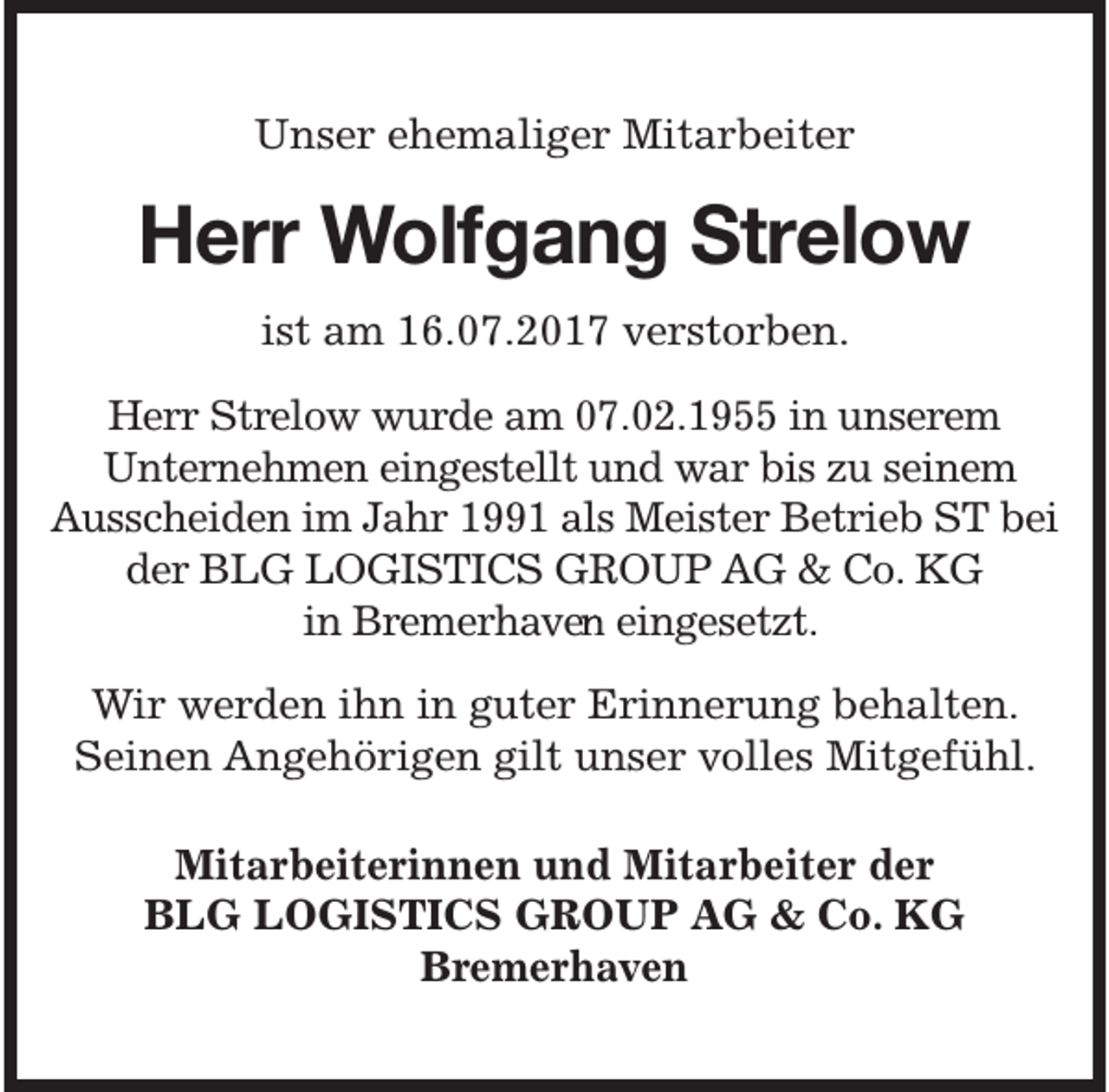 <p>Unser ehemaliger Mitarbeiter</p><p>Herr Wolfgang Strelow<br />ist am 16.07.2017 verstorben.</p><p>Herr Strelow wurde am 07.02.1955 in unserem<br />Unternehmen eingestellt und war bis zu seinem<br />Ausscheiden im Jahr 1991 als Meister Betrieb ST bei<br />der BLG LOGISTICS GROUP AG &amp; Co. KG<br />in Bremerhaven<br />e eingesetzt.<br />Wir werden ihn in guter Erinnerung behalten.<br />Seinen Angehörigen gilt unser volles Mitgefühl.<br />Mitarbeiterinnen und Mitarbeiter der<br />BLG LOGISTICS GROUP AG &amp; Co. KG<br />Bremerhaven</p>