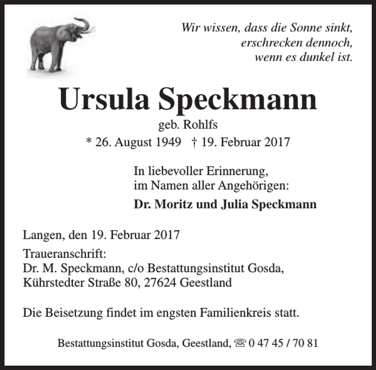 <p>Wir wissen, dass die Sonne sinkt,<br />erschrecken dennoch,<br />wenn es dunkel ist.</p><p>Ursula Speckmann<br />geb. Rohlfs<br />* 26. August 1949 † 19. Februar 2017</p><p>In liebevoller Erinnerung,<br />im Namen aller Angehörigen:<br />Dr. Moritz und Julia Speckmann<br />Langen, den 19. Februar 2017<br />Traueranschrift:<br />Dr. M. Speckmann, c/o Bestattungsinstitut Gosda,<br />Kührstedter Straße 80, 27624 Geestland<br />Die Beisetzung findet im engsten Familienkreis statt.<br />Bestattungsinstitut Gosda, Geestland, s 0 47 45 / 70 81</p>