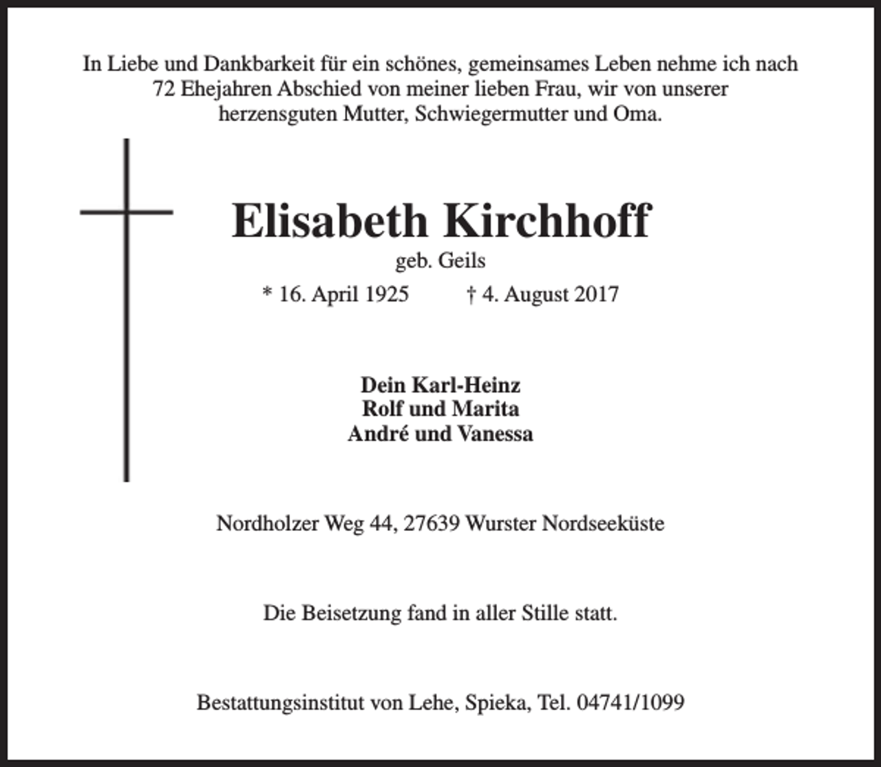 <p>In Liebe und Dankbarkeit für ein schönes, gemeinsames Leben nehme ich nach<br />72 Ehejahren Abschied von meiner lieben Frau, wir von unserer<br />herzensguten Mutter, Schwiegermutter und Oma.</p><p>Elisabeth Kirchhoff<br />geb. Geils</p><p>* 16. April 1925</p><p>† 4. August 2017</p><p>Dein Karl-Heinz<br />Rolf und Marita<br />André und Vanessa</p><p>Nordholzer Weg 44, 27639 Wurster Nordseeküste</p><p>Die Beisetzung fand in aller Stille statt.</p><p>Bestattungsinstitut von Lehe, Spieka, Tel. 04741/1099</p>