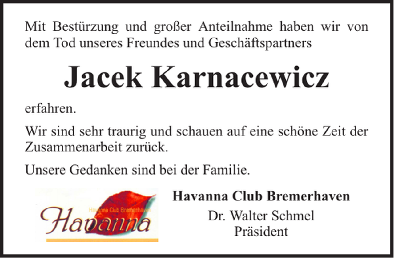 <p>Mit Bestürzung und großer Anteilnahme haben wir von<br />dem Tod unseres Freundes und Geschäftspartners</p><p>Jacek Karnacewicz<br />erfahren.<br />Wir sind sehr traurig und schauen auf eine schöne Zeit der<br />Zusammenarbeit zurück.<br />Unsere Gedanken sind bei der Familie.<br />Havanna Club Bremerhaven<br />Dr. Walter Schmel<br />Präsident</p>