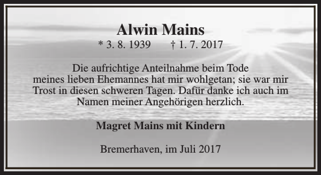 <p>Alwin Mains</p><p>* 3. 8. 1939</p><p>† 1. 7. 2017</p><p>Die aufrichtige Anteilnahme beim Tode<br />meines lieben Ehemannes hat mir wohlgetan; sie war mir<br />Trost in diesen schweren Tagen. Dafür danke ich auch im<br />Namen meiner Angehörigen herzlich.<br />Magret Mains mit Kindern<br />Bremerhaven, im Juli 2017</p>