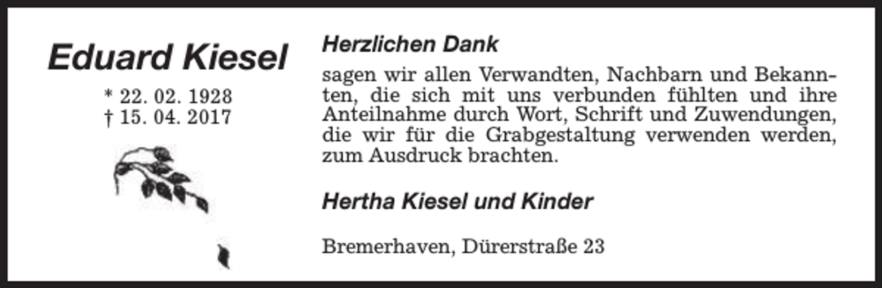 <p>Eduard Kiesel<br />* 22. 02. 1928<br />† 15. 04. 2017</p><p>Herzlichen Dank<br />sagen wir allen Verwandten, Nachbarn und Bekannten, die sich mit uns verbunden fühlten und ihre<br />Anteilnahme durch Wort, Schrift und Zuwendungen,<br />die wir für die Grabgestaltung verwenden werden,<br />zum Ausdruck brachten.</p><p>Hertha Kiesel und Kinder<br />Bremerhaven, Dürerstraße 23</p>
