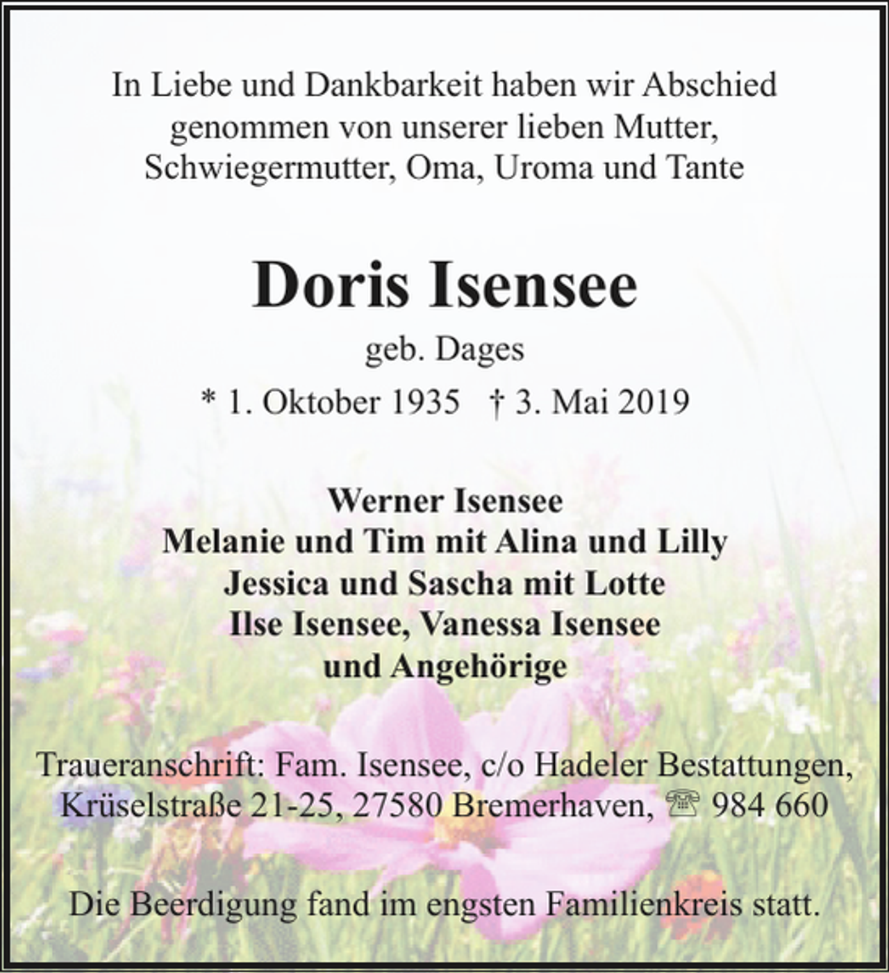 <p>In Liebe und Dankbarkeit haben wir Abschied<br />genommen von unserer lieben Mutter,<br />Schwiegermutter, Oma, Uroma und Tante</p><p>Doris Isensee</p><p>geb. Dages<br />* 1. Oktober 1935 † 3. Mai 2019<br />Werner Isensee<br />Melanie und Tim mit Alina und Lilly<br />Jessica und Sascha mit Lotte<br />Ilse Isensee, Vanessa Isensee<br />und Angehörige<br />Traueranschrift: Fam. Isensee, c/o Hadeler Bestattungen,<br />Krüselstraße 21-25, 27580 Bremerhaven, ' 984 660<br />Die Beerdigung fand im engsten Familienkreis statt.</p>