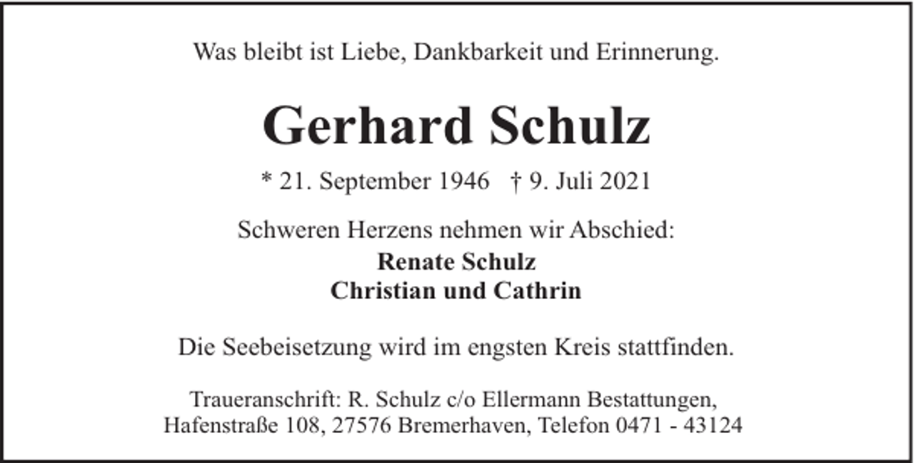 <p>Was bleibt ist Liebe, Dankbarkeit und Erinnerung.</p><p>Gerhard Schulz<br />* 21. September 1946 † 9. Juli 2021<br />Schweren Herzens nehmen wir Abschied:<br />Renate Schulz<br />Christian und Cathrin<br />Die Seebeisetzung wird im engsten Kreis stattfinden.<br />Traueranschrift: R. Schulz c/o Ellermann Bestattungen,<br />Hafenstraße 108, 27576 Bremerhaven, Telefon 0471 - 43124</p>