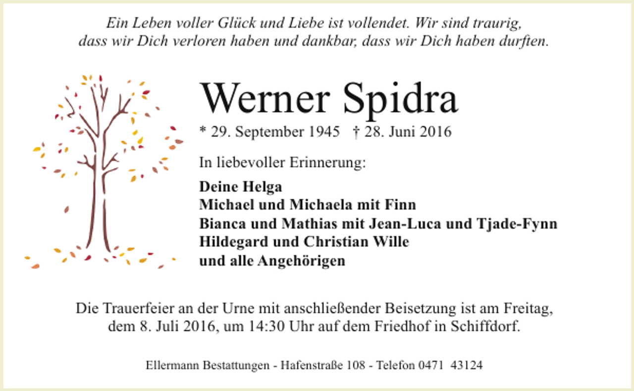 <p>Ein Leben voller Glück und Liebe ist vollendet. Wir sind traurig,<br />dass wir Dich verloren haben und dankbar, dass wir Dich haben durften.</p><p>Werner Spidra<br />* 29. September 1945 † 28. Juni 2016</p><p>In liebevoller Erinnerung:<br />Deine Helga<br />Michael und Michaela mit Finn<br />Bianca und Mathias mit Jean-Luca und Tjade-Fynn<br />Hildegard und Christian Wille<br />und alle Angehörigen<br />Die Trauerfeier an der Urne mit anschließender Beisetzung ist am Freitag,<br />dem 8. Juli 2016, um 14:30 Uhr auf dem Friedhof in Schiffdorf.<br />Ellermann Bestattungen - Hafenstraße 108 - Telefon 0471 43124</p>