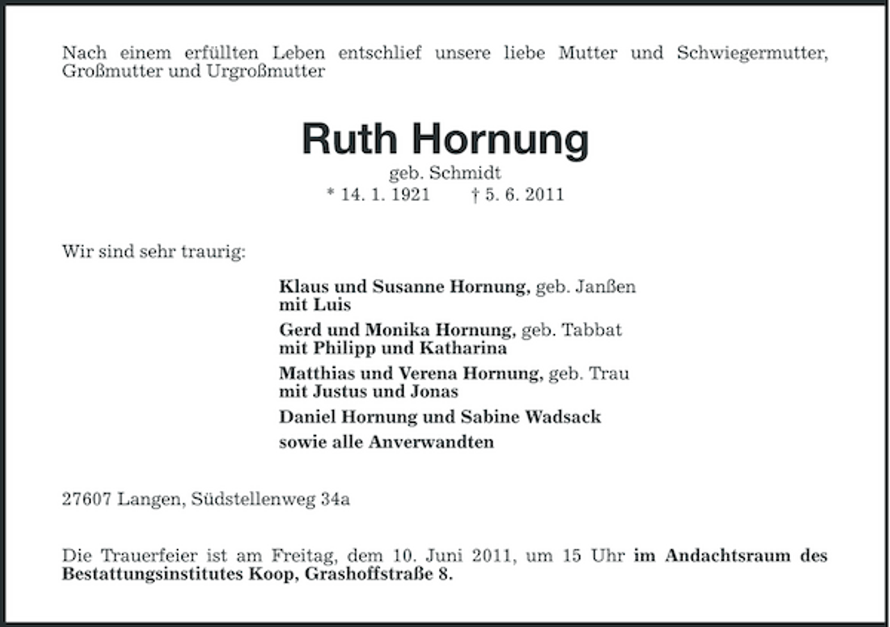 <p>Nach einem erfüllten Leben entschlief unsere liebe Mutter und Schwiegermutter, Großmutter und Urgroßmutter</p><p>Ruth Hornung<br />geb. Schmidt * 14. 1. 1921 † 5. 6. 2011 Wir sind sehr traurig: Klaus und Susanne Hornung, geb. Janßen mit Luis Gerd und Monika Hornung, geb. Tabbat mit Philipp und Katharina Matthias und Verena Hornung, geb. Trau mit Justus und Jonas Daniel Hornung und Sabine Wadsack sowie alle Anverwandten 27607 Langen, Südstellenweg 34a Die Trauerfeier ist am Freitag, dem 10. Juni 2011, um 15 Uhr im Andachtsraum des Bestattungsinstitutes Koop, Grashoffstraße 8.</p>