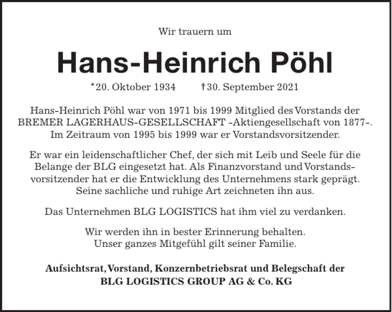 <p>Wir trauern um</p><p>Hans-Heinrich Pöhl<br />* 20. Oktober 1934</p><p>† 30. September 2021</p><p>Hans-Heinrich Pöhl war von 1971 bis 1999 Mitglied des Vorstands der<br />BREMER LAGERHAUS-GESELLSCHAFT -Aktiengesellschaft von 1877-.<br />Im Zeitraum von 1995 bis 1999 war er Vorstandsvorsitzender.<br />Er war ein leidenschaftlicher Chef, der sich mit Leib und Seele für die<br />Belange der BLG eingesetzt hat. Als Finanzvorstand und Vorstandsvorsitzender hat er die Entwicklung des Unternehmens stark geprägt.<br />Seine sachliche und ruhige Art zeichneten ihn aus.<br />Das Unternehmen BLG LOGISTICS hat ihm viel zu verdanken.<br />Wir werden ihn in bester Erinnerung behalten.<br />Unser ganzes Mitgefühl gilt seiner Familie.<br />Aufsichtsrat, Vorstand, Konzernbetriebsrat und Belegschaft der<br />BLG LOGISTICS GROUP AG &amp; Co. KG</p>