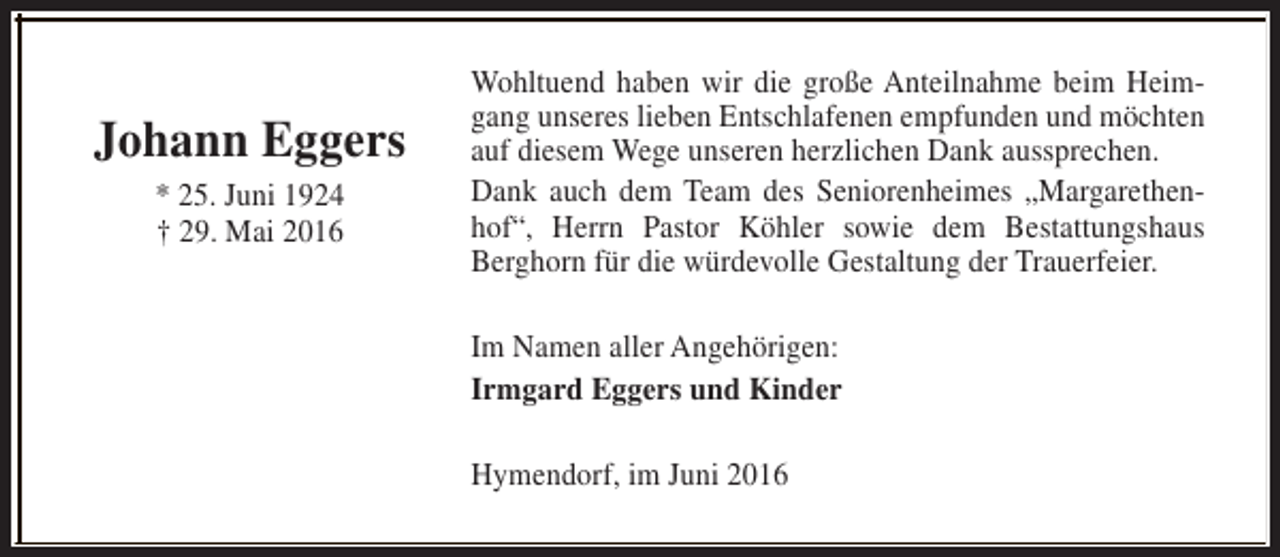 <p>Johann Eggers<br />* 25. Juni 1924<br />† 29. Mai 2016</p><p>Wohltuend haben wir die große Anteilnahme beim Heimgang unseres lieben Entschlafenen empfunden und möchten<br />auf diesem Wege unseren herzlichen Dank aussprechen.<br />Dank auch dem Team des Seniorenheimes „Margarethenhof“, Herrn Pastor Köhler sowie dem Bestattungshaus<br />Berghorn für die würdevolle Gestaltung der Trauerfeier.<br />Im Namen aller Angehörigen:<br />Irmgard Eggers und Kinder<br />Hymendorf, im Juni 2016</p>