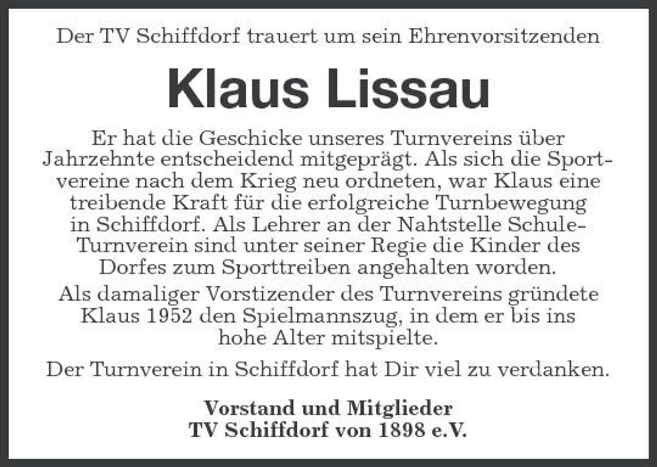 <p>Der TV Schiffdorf trauert um sein Ehrenvorsitzenden</p><p>Klaus Lissau<br />Er hat die Geschicke unseres Turnvereins über Jahrzehnte entscheidend mitgeprägt. Als sich die Sportvereine nach dem Krieg neu ordneten, war Klaus eine treibende Kraft für die erfolgreiche Turnbewegung in Schiffdorf. Als Lehrer an der Nahtstelle SchuleTurnverein sind unter seiner Regie die Kinder des Dorfes zum Sporttreiben angehalten worden. Als damaliger Vorstizender des Turnvereins gründete Klaus 1952 den Spielmannszug, in dem er bis ins hohe Alter mitspielte. Der Turnverein in Schiffdorf hat Dir viel zu verdanken. Vorstand und Mitglieder TV Schiffdorf von 1898 e.V.</p>