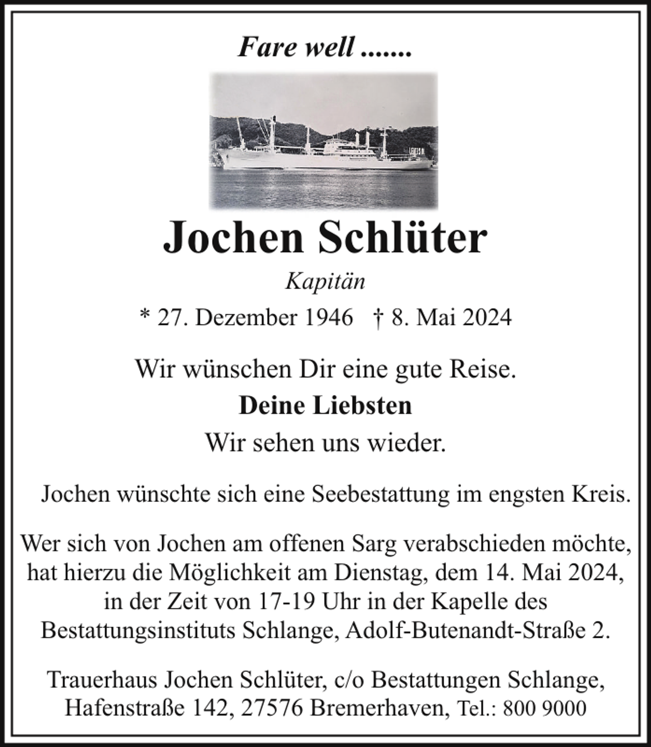 <p>Fare well .......</p><p>Jochen Schlüter</p><p>Kapitän<br />* 27. Dezember 1946 † 8. Mai 2024</p><p>Wir wünschen Dir eine gute Reise.<br />Deine Liebsten<br />Wir sehen uns wieder.<br />Jochen wünschte sich eine Seebestattung im engsten Kreis.<br />Wer sich von Jochen am offenen Sarg verabschieden möchte,<br />hat hierzu die Möglichkeit am Dienstag, dem 14. Mai 2024,<br />in der Zeit von 17-19 Uhr in der Kapelle des<br />Bestattungsinstituts Schlange, Adolf-Butenandt-Straße 2.<br />Trauerhaus Jochen Schlüter, c/o Bestattungen Schlange,<br />Hafenstraße 142, 27576 Bremerhaven, Tel.: 800 9000</p>