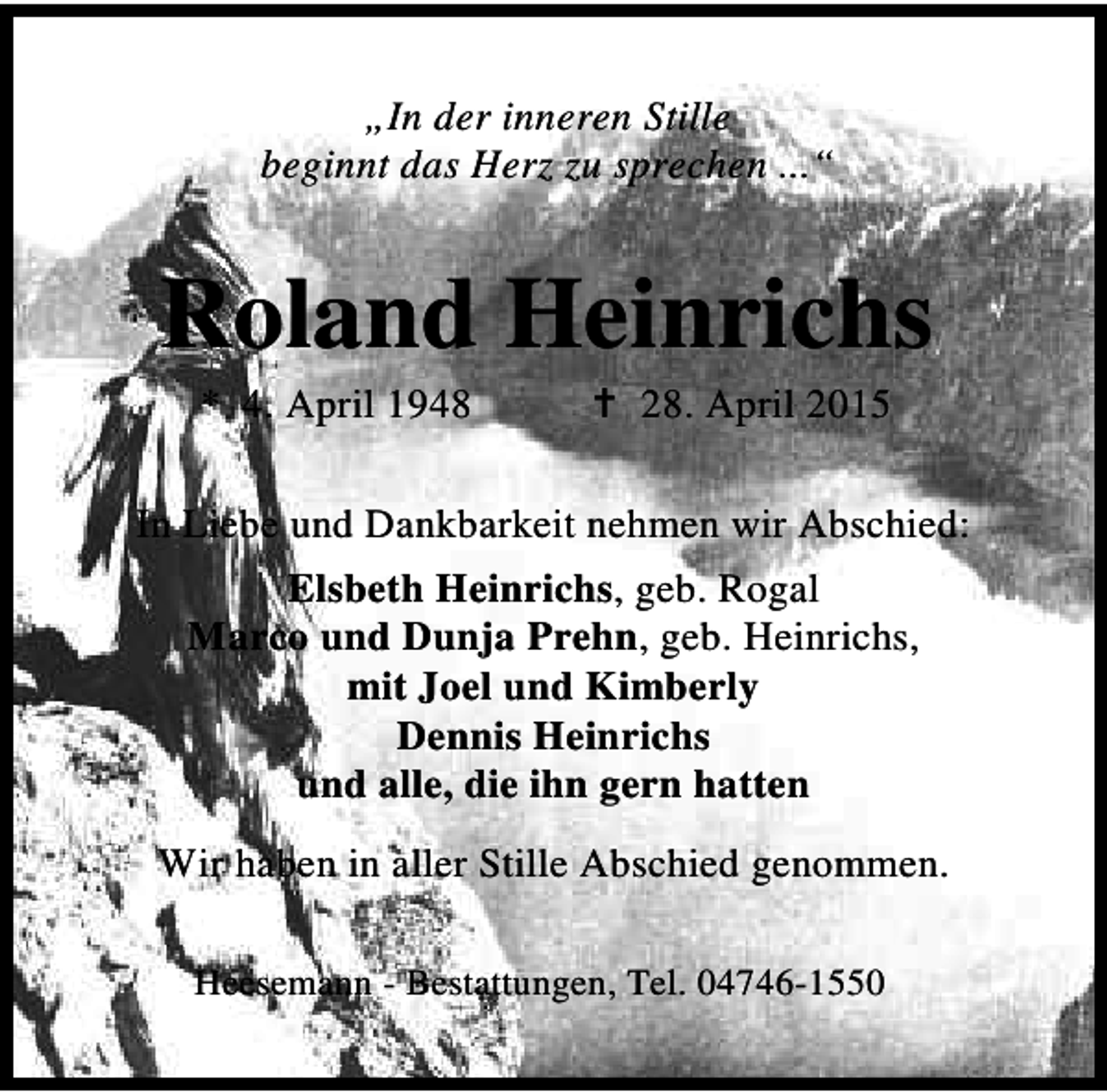 <p>„In der inneren Stille<br />beginnt das Herz zu sprechen ...“</p><p>Roland Heinrichs<br />* 4. April 1948</p><p>B 28. April 2015</p><p>In Liebe und Dankbarkeit nehmen wir Abschied:<br />Elsbeth Heinrichs, geb. Rogal<br />Marco und Dunja Prehn, geb. Heinrichs,<br />mit Joel und Kimberly<br />Dennis Heinrichs<br />und alle, die ihn gern hatten<br />Wir haben in aller Stille Abschied genommen.<br />Heesemann - Bestattungen, Tel. 04746-1550</p>