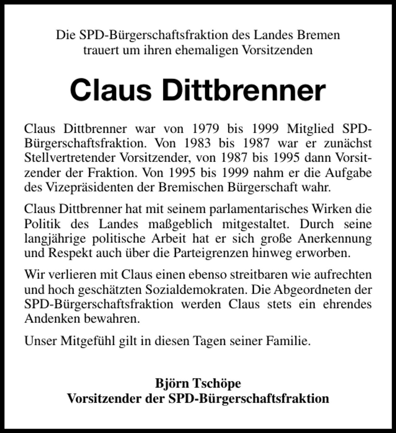 <p>Die SPD-Bürgerschaftsfraktion des Landes Bremen<br />trauert um ihren ehemaligen Vorsitzenden</p><p>Claus Dittbrenner<br />Claus Dittbrenner war von 1979 bis 1999 Mitglied SPDBürgerschaftsfraktion. Von 1983 bis 1987 war er zunächst<br />Stellvertretender Vorsitzender, von 1987 bis 1995 dann Vorsitzender der Fraktion. Von 1995 bis 1999 nahm er die Aufgabe<br />des Vizepräsidenten der Bremischen Bürgerschaft wahr.<br />Claus Dittbrenner hat mit seinem parlamentarisches Wirken die<br />Politik des Landes maßgeblich mitgestaltet. Durch seine<br />langjährige politische Arbeit hat er sich große Anerkennung<br />und Respekt auch über die Parteigrenzen hinweg erworben.<br />Wir verlieren mit Claus einen ebenso streitbaren wie aufrechten<br />und hoch geschätzten Sozialdemokraten. Die Abgeordneten der<br />SPD-Bürgerschaftsfraktion werden Claus stets ein ehrendes<br />Andenken bewahren.<br />Unser Mitgefühl gilt in diesen Tagen seiner Familie.<br />Björn Tschöpe<br />Vorsitzender der SPD-Bürgerschaftsfraktion</p>
