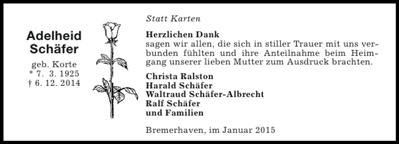 <p>Statt Karten</p><p>Adelheid<br />Schäfer<br />geb. Korte<br />* 7. 3. 1925<br />† 6. 12. 2014</p><p>Herzlichen Dank<br />sagen wir allen, die sich in stiller Trauer mit uns verbunden fühlten und ihre Anteilnahme beim Heimgang unserer lieben Mutter zum Ausdruck brachten.<br />Christa Ralston<br />Harald Schäfer<br />Waltraud Schäfer-Albrecht<br />Ralf Schäfer<br />und Familien<br />Bremerhaven, im Januar 2015</p>