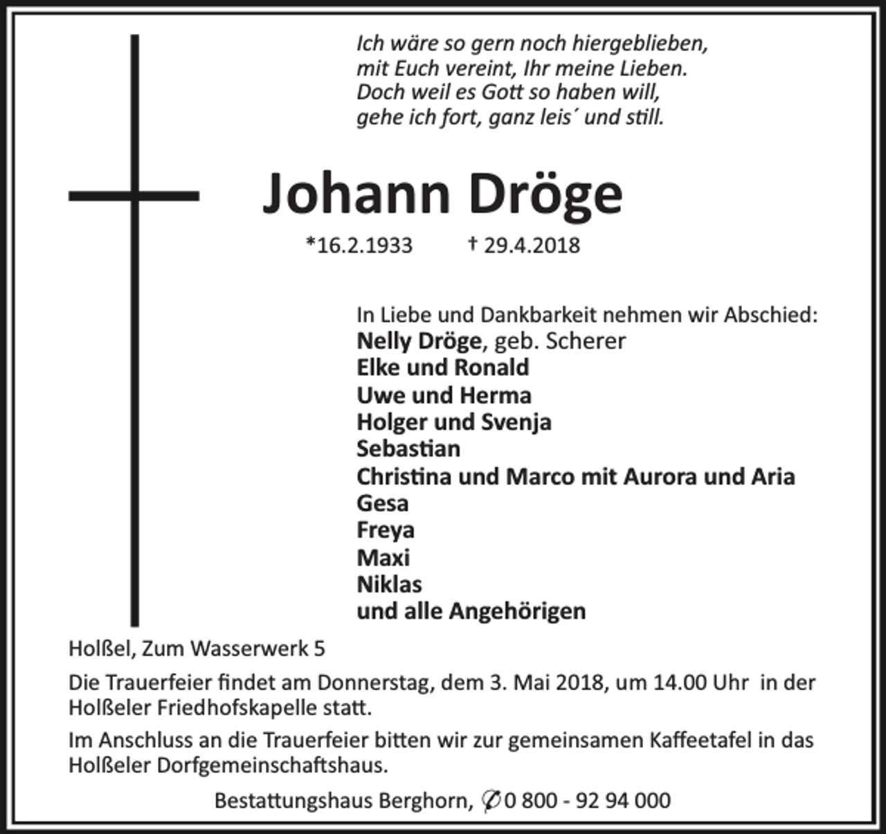 <p>Ich wäre so gern noch hiergeblieben,<br />mit Euch vereint, Ihr meine Lieben.<br />Doch weil es Go so haben will,<br />gehe ich fort, ganz leis´ und s ll.</p><p>Johann Dröge<br />*16.2.1933</p><p>† 29.4.2018</p><p>In Liebe und Dankbarkeit nehmen wir Abschied:</p><p>Nelly Dröge, geb. Scherer<br />Elke und Ronald<br />Uwe und Herma<br />Holger und Svenja<br />Sebas an<br />Chris na und Marco mit Aurora und Aria<br />Gesa<br />Freya<br />Maxi<br />Niklas<br />und alle Angehörigen</p><p>Holßel, Zum Wasserwerk 5<br />Die Trauerfeier ﬁndet am Donnerstag, dem 3. Mai 2018, um 14.00 Uhr in der<br />Holßeler Friedhofskapelle sta .<br />Im Anschluss an die Trauerfeier bi en wir zur gemeinsamen Kaﬀeetafel in das<br />Holßeler Dorfgemeinscha shaus.<br />Besta ungshaus Berghorn, * 0 800 - 92 94 000</p>