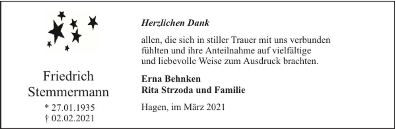 <p>Herzlichen Dank</p><p>Friedrich<br />Stemmermann<br />* 27.01.1935<br />† 02.02.2021</p><p>allen, die sich in stiller Trauer mit uns verbunden<br />fühlten und ihre Anteilnahme auf vielfältige<br />und liebevolle Weise zum Ausdruck brachten.<br />Erna Behnken<br />Rita Strzoda und Familie<br />Hagen, im März 2021</p>