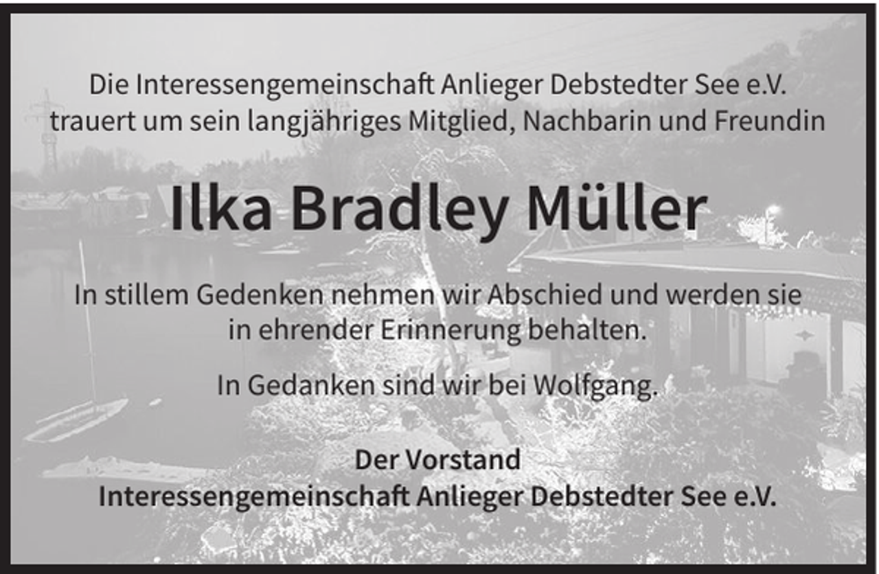 <p>Die Interessengemeinschaft Anlieger Debstedter See e.V.<br />trauert um sein langjähriges Mitglied, Nachbarin und Freundin</p><p>Ilka Bradley Müller<br />In stillem Gedenken nehmen wir Abschied und werden sie<br />in ehrender Erinnerung behalten.<br />In Gedanken sind wir bei Wolfgang.<br />Der Vorstand<br />Interessengemeinschaft Anlieger Debstedter See e.V.</p>
