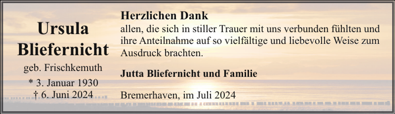 <p>Ursula<br />Bliefernicht<br />geb. Frischkemuth<br />* 3. Januar 1930<br />† 6. Juni 2024</p><p>Herzlichen Dank</p><p>allen, die sich in stiller Trauer mit uns verbunden fühlten und<br />ihre Anteilnahme auf so vielfältige und liebevolle Weise zum<br />Ausdruck brachten.<br />Jutta Bliefernicht und Familie<br />Bremerhaven, im Juli 2024</p>