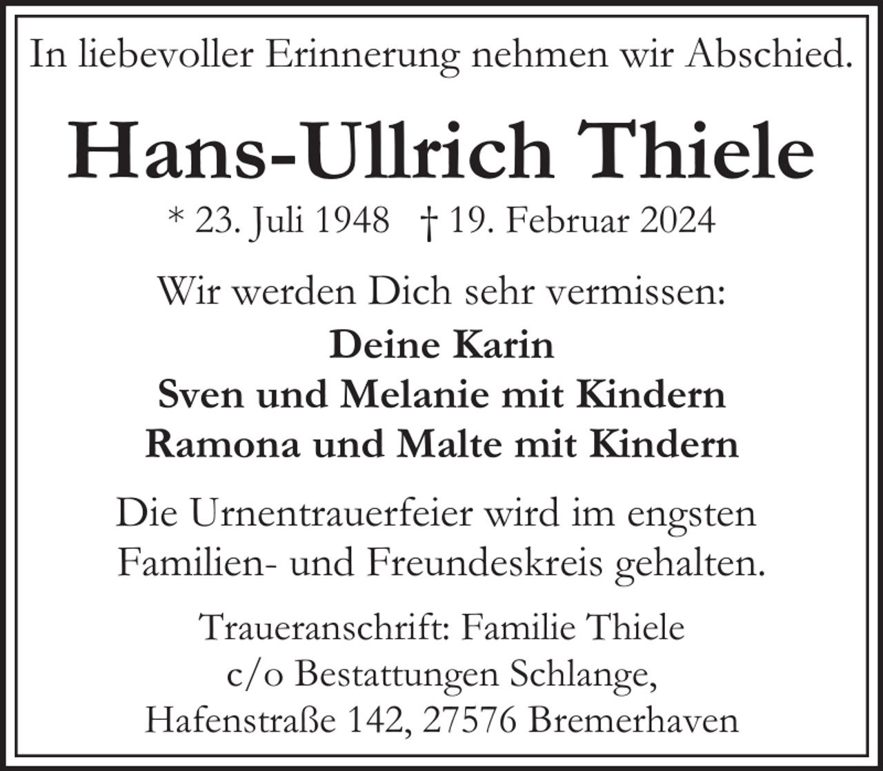 <p>In liebevoller Erinnerung nehmen wir Abschied.</p><p>Hans-Ullrich Thiele<br />* 23. Juli 1948 † 19. Februar 2024</p><p>Wir werden Dich sehr vermissen:<br />Deine Karin<br />Sven und Melanie mit Kindern<br />Ramona und Malte mit Kindern<br />Die Urnentrauerfeier wird im engsten<br />Familien- und Freundeskreis gehalten.<br />Traueranschrift: Familie Thiele<br />c/o Bestattungen Schlange,<br />Hafenstraße 142, 27576 Bremerhaven</p>