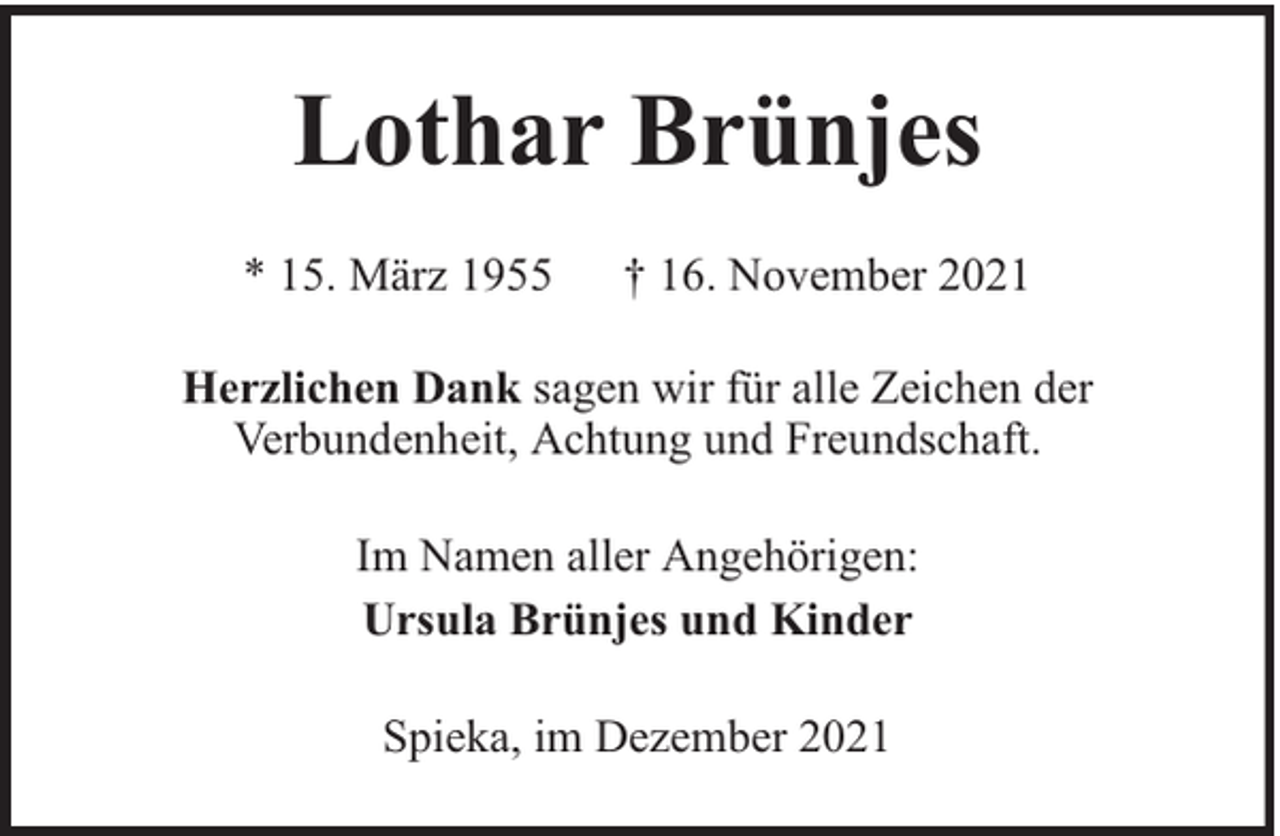 <p>Lothar Brünjes<br />* 15. März 1955</p><p>† 16. November 2021</p><p>Herzlichen Dank sagen wir für alle Zeichen der<br />Verbundenheit, Achtung und Freundschaft.<br />Im Namen aller Angehörigen:<br />Ursula Brünjes und Kinder<br />Spieka, im Dezember 2021</p>