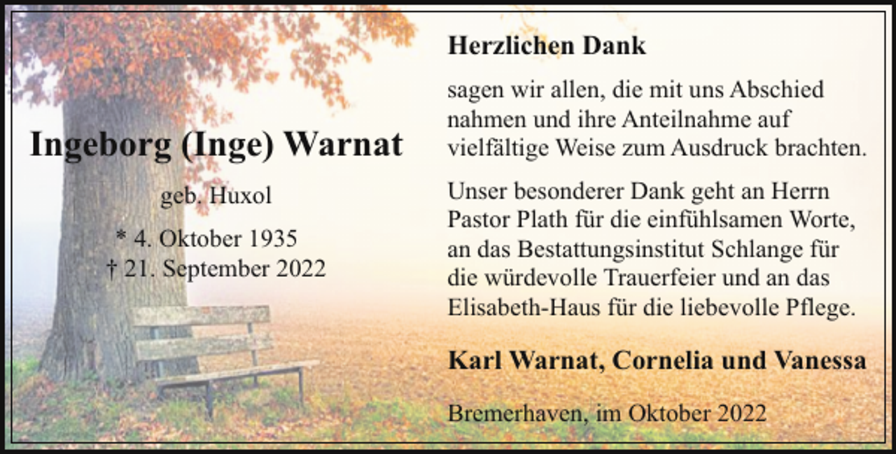 <p>Herzlichen Dank</p><p>Ingeborg (Inge) Warnat<br />geb. Huxol<br />* 4. Oktober 1935<br />† 21. September 2022</p><p>sagen wir allen, die mit uns Abschied<br />nahmen und ihre Anteilnahme auf<br />vielfältige Weise zum Ausdruck brachten.<br />Unser besonderer Dank geht an Herrn<br />Pastor Plath für die einfühlsamen Worte,<br />an das Bestattungsinstitut Schlange für<br />die würdevolle Trauerfeier und an das<br />Elisabeth-Haus für die liebevolle Pflege.</p><p>Karl Warnat, Cornelia und Vanessa<br />Bremerhaven, im Oktober 2022</p>