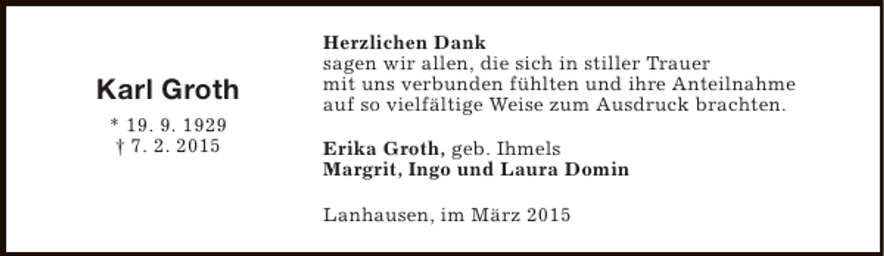 <p>Karl Groth<br />* 19. 9. 1929<br />† 7. 2. 2015</p><p>Herzlichen Dank<br />sagen wir allen, die sich in stiller Trauer<br />mit uns verbunden fühlten und ihre Anteilnahme<br />auf so vielfältige Weise zum Ausdruck brachten.<br />Erika Groth, geb. Ihmels<br />Margrit, Ingo und Laura Domin<br />Lanhausen, im März 2015</p>