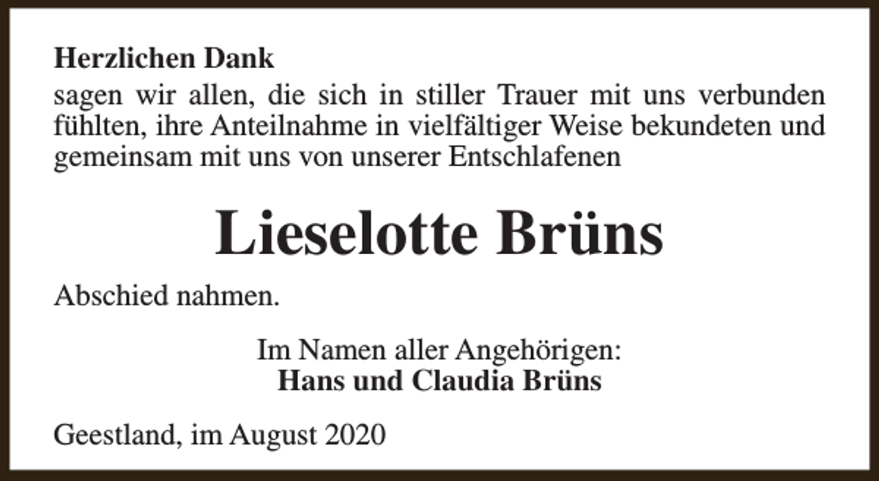 <p>Herzlichen Dank<br />sagen wir allen, die sich in stiller Trauer mit uns verbunden<br />fühlten, ihre Anteilnahme in vielfältiger Weise bekundeten und<br />gemeinsam mit uns von unserer Entschlafenen</p><p>Lieselotte Brüns</p><p>Abschied nahmen.</p><p>Im Namen aller Angehörigen:<br />Hans und Claudia Brüns<br />Geestland, im August 2020</p>