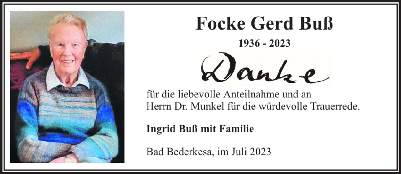 <p>Focke Gerd Buß<br />1936 - 2023</p><p>für die liebevolle Anteilnahme und an<br />Herrn Dr. Munkel für die würdevolle Trauerrede.<br />Ingrid Buß mit Familie<br />Bad Bederkesa, im Juli 2023</p>