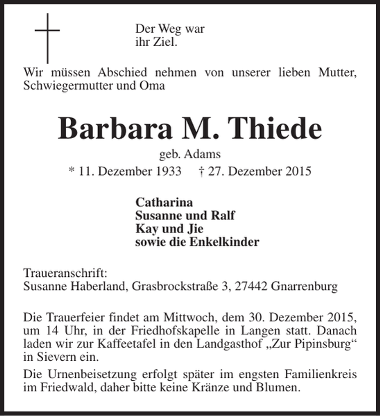 <p>Der Weg war<br />ihr Ziel.<br />Wir müssen Abschied nehmen von unserer lieben Mutter,<br />Schwiegermutter und Oma</p><p>Barbara M. Thiede<br />geb. Adams<br />* 11. Dezember 1933 † 27. Dezember 2015<br />Catharina<br />Susanne und Ralf<br />Kay und Jie<br />sowie die Enkelkinder<br />Traueranschrift:<br />Susanne Haberland, Grasbrockstraße 3, 27442 Gnarrenburg<br />Die Trauerfeier findet am Mittwoch, dem 30. Dezember 2015,<br />um 14 Uhr, in der Friedhofskapelle in Langen statt. Danach<br />laden wir zur Kaffeetafel in den Landgasthof „Zur Pipinsburg“<br />in Sievern ein.<br />Die Urnenbeisetzung erfolgt später im engsten Familienkreis<br />im Friedwald, daher bitte keine Kränze und Blumen.</p>