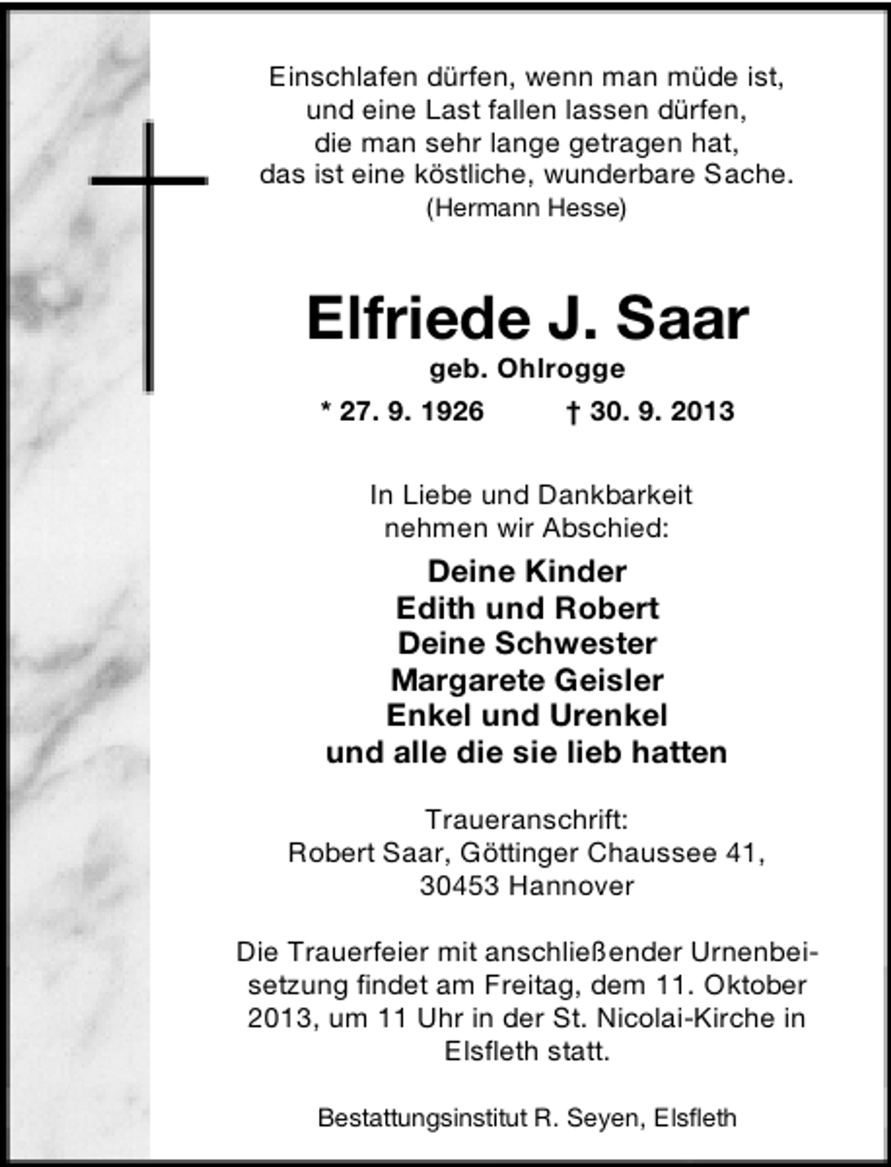 <p>Einschlafen dürfen, wenn man müde ist,<br />und eine Last fallen lassen dürfen,<br />die man sehr lange getragen hat,<br />das ist eine köstliche, wunderbare Sache.<br />(Hermann Hesse)</p><p>Elfriede J. Saar<br />geb. Ohlrogge<br />* 27. 9. 1926<br />† 30. 9. 2013<br />In Liebe und Dankbarkeit<br />nehmen wir Abschied:</p><p>Deine Kinder<br />Edith und Robert<br />Deine Schwester<br />Margarete Geisler<br />Enkel und Urenkel<br />und alle die sie lieb hatten<br />Traueranschrift:<br />Robert Saar, Göttinger Chaussee 41,<br />30453 Hannover<br />Die Trauerfeier mit anschließender Urnenbeisetzung findet am Freitag, dem 11. Oktober<br />2013, um 11 Uhr in der St. Nicolai-Kirche in<br />Elsfleth statt.<br />Bestattungsinstitut R. Seyen, Elsfleth</p>