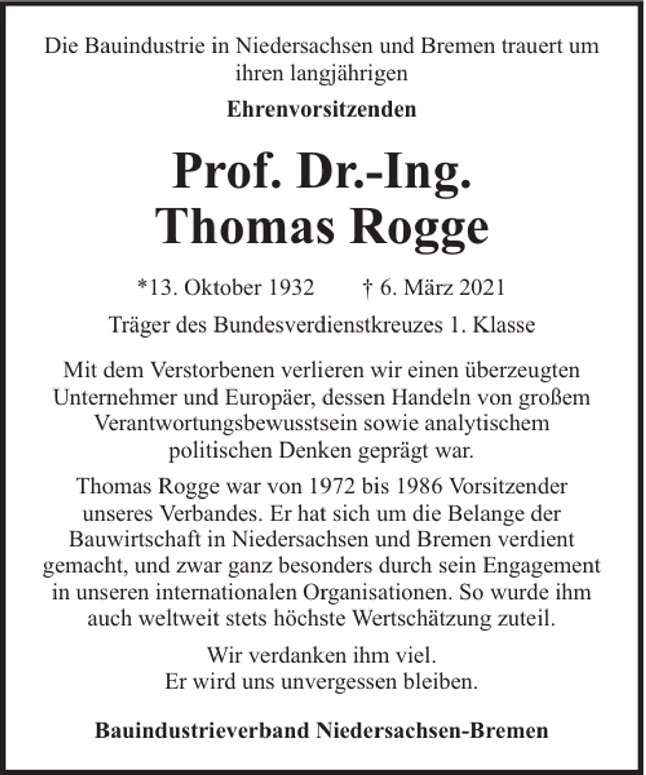 <p>Die Bauindustrie in Niedersachsen und Bremen trauert um<br />ihren langjährigen<br />Ehrenvorsitzenden</p><p>Prof. Dr.-Ing.<br />Thomas Rogge<br />*13. Oktober 1932</p><p>† 6. März 2021</p><p>Träger des Bundesverdienstkreuzes 1. Klasse<br />Mit dem Verstorbenen verlieren wir einen überzeugten<br />Unternehmer und Europäer, dessen Handeln von großem<br />Verantwortungsbewusstsein sowie analytischem<br />politischen Denken geprägt war.<br />Thomas Rogge war von 1972 bis 1986 Vorsitzender<br />unseres Verbandes. Er hat sich um die Belange der<br />Bauwirtschaft in Niedersachsen und Bremen verdient<br />gemacht, und zwar ganz besonders durch sein Engagement<br />in unseren internationalen Organisationen. So wurde ihm<br />auch weltweit stets höchste Wertschätzung zuteil.<br />Wir verdanken ihm viel.<br />Er wird uns unvergessen bleiben.<br />Bauindustrieverband Niedersachsen-Bremen</p>
