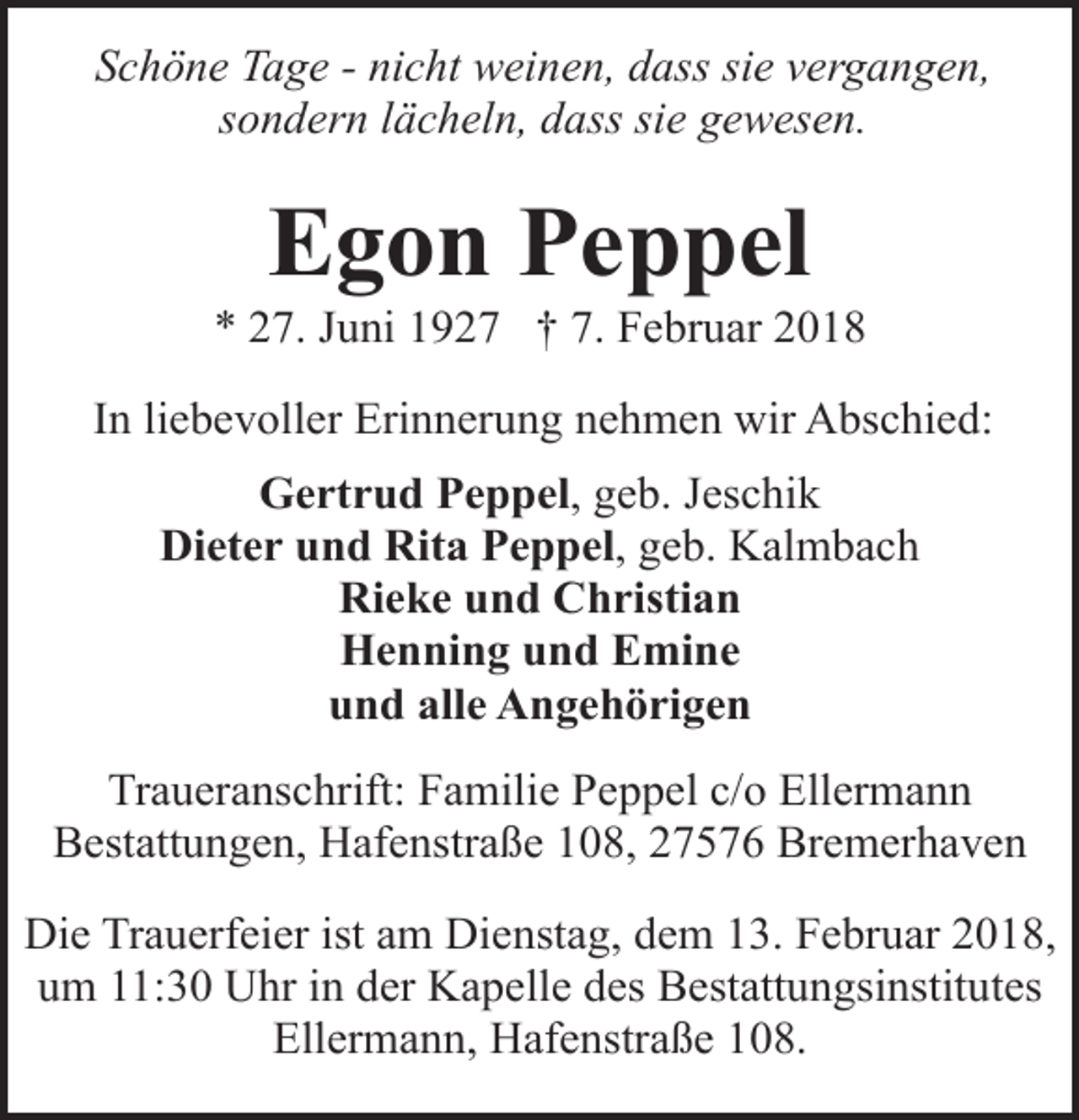 <p>Schöne Tage - nicht weinen, dass sie vergangen,<br />sondern lächeln, dass sie gewesen.</p><p>Egon Peppel</p><p>* 27. Juni 1927 † 7. Februar 2018<br />In liebevoller Erinnerung nehmen wir Abschied:<br />Gertrud Peppel, geb. Jeschik<br />Dieter und Rita Peppel, geb. Kalmbach<br />Rieke und Christian<br />Henning und Emine<br />und alle Angehörigen<br />Traueranschrift: Familie Peppel c/o Ellermann<br />Bestattungen, Hafenstraße 108, 27576 Bremerhaven<br />Die Trauerfeier ist am Dienstag, dem 13. Februar 2018,<br />um 11:30 Uhr in der Kapelle des Bestattungsinstitutes<br />Ellermann, Hafenstraße 108.</p>