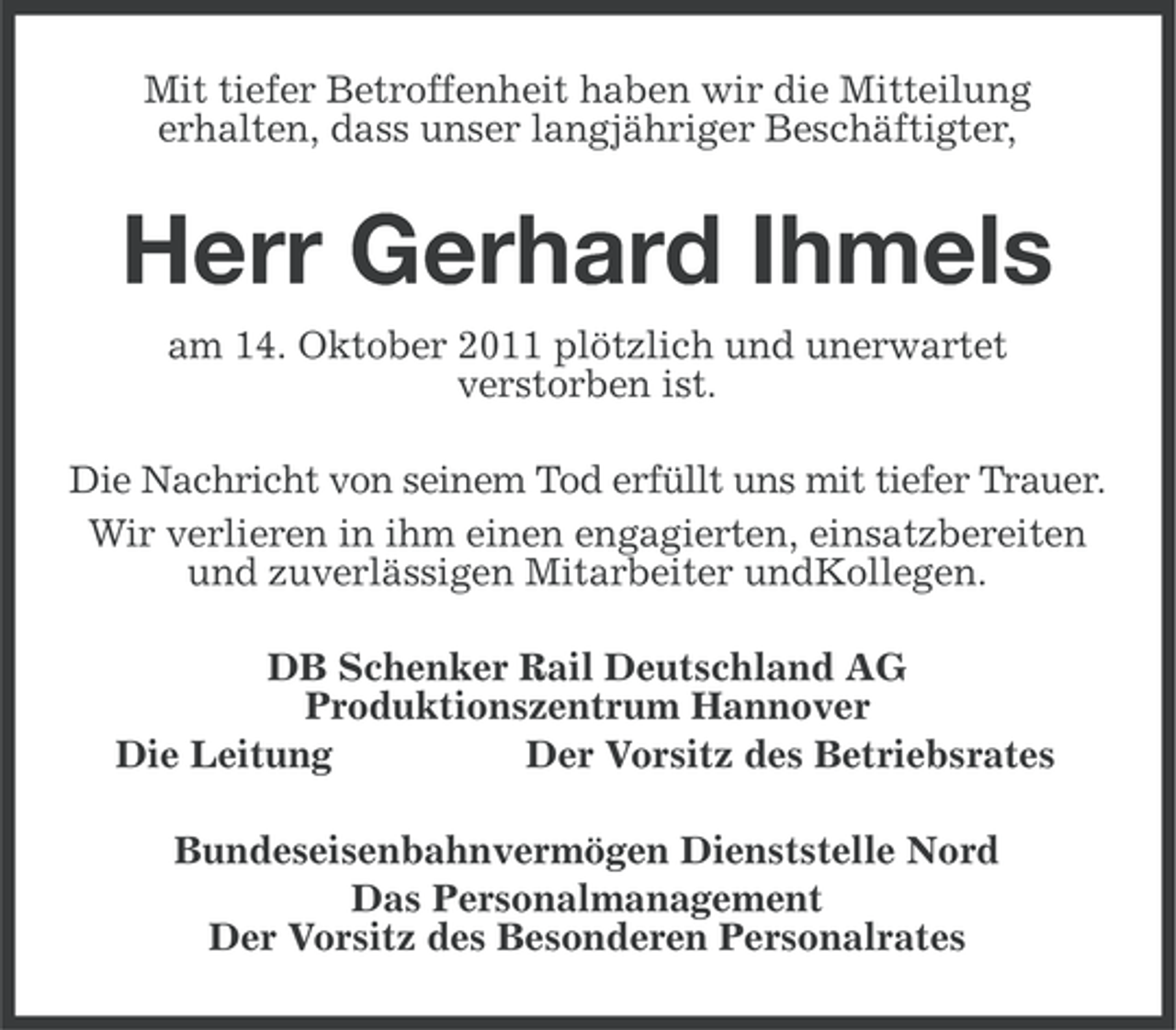 <p>Mit tiefer Betroffenheit haben wir die Mitteilung<br />erhalten, dass unser langjähriger Beschäftigter,</p><p>Herr Gerhard Ihmels<br />am 14. Oktober 2011 plötzlich und unerwartet<br />verstorben ist.<br />Die Nachricht von seinem Tod erfüllt uns mit tiefer Trauer.<br />Wir verlieren in ihm einen engagierten, einsatzbereiten<br />und zuverlässigen Mitarbeiter undKollegen.<br />DB Schenker Rail Deutschland AG<br />Produktionszentrum Hannover<br />Die Leitung<br />Der Vorsitz des Betriebsrates<br />Bundeseisenbahnvermögen Dienststelle Nord<br />Das Personalmanagement<br />Der Vorsitz des Besonderen Personalrates</p>