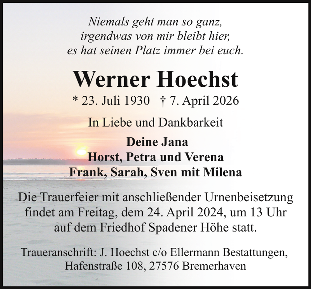 <p>Niemals geht man so ganz,<br />irgendwas von mir bleibt hier,<br />es hat seinen Platz immer bei euch.</p><p>Werner Hoechst</p><p>* 23. Juli 1930 † 7. April 2026<br />In Liebe und Dankbarkeit<br />Deine Jana<br />Horst, Petra und Verena<br />Frank, Sarah, Sven mit Milena<br />Die Trauerfeier mit anschließender Urnenbeisetzung<br />findet am Freitag, dem 24. April 2024, um 13 Uhr<br />auf dem Friedhof Spadener Höhe statt.<br />Traueranschrift: J. Hoechst c/o Ellermann Bestattungen,<br />Hafenstraße 108, 27576 Bremerhaven</p>
