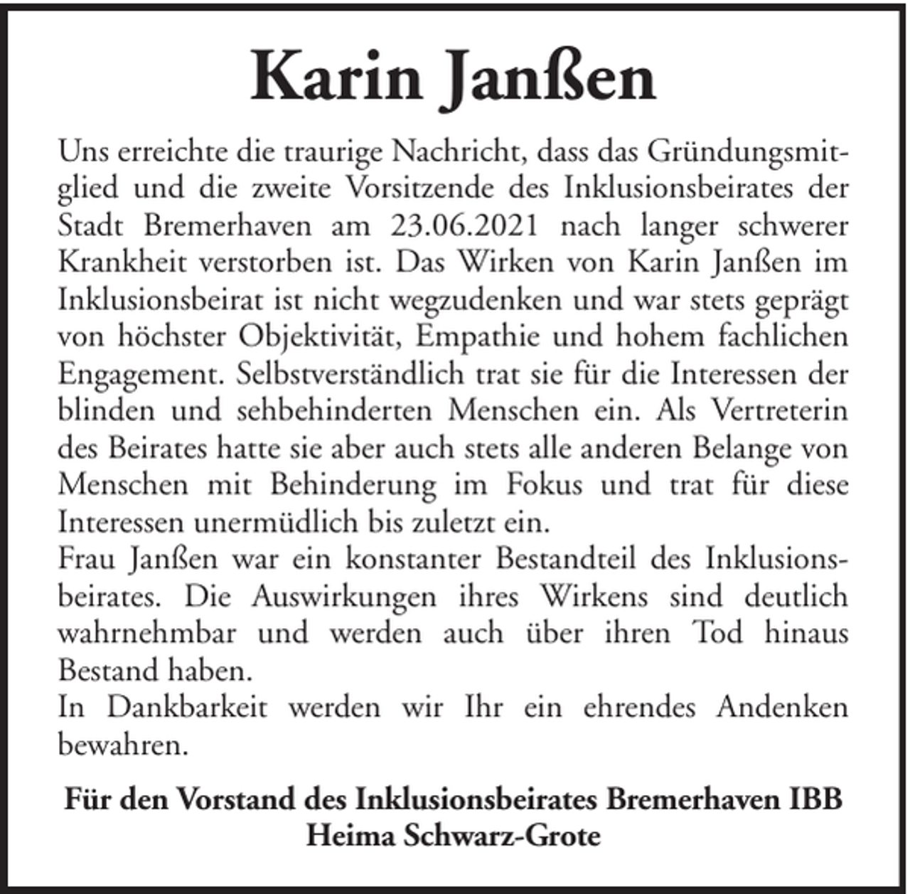 <p>Karin Janßen<br />Uns erreichte die traurige Nachricht, dass das Gründungsmitglied und die zweite Vorsitzende des Inklusionsbeirates der<br />Stadt Bremerhaven am 23.06.2021 nach langer schwerer<br />Krankheit verstorben ist. Das Wirken von Karin Janßen im<br />Inklusionsbeirat ist nicht wegzudenken und war stets geprägt<br />von höchster Objektivität, Empathie und hohem fachlichen<br />Engagement. Selbstverständlich trat sie für die Interessen der<br />blinden und sehbehinderten Menschen ein. Als Vertreterin<br />des Beirates hatte sie aber auch stets alle anderen Belange von<br />Menschen mit Behinderung im Fokus und trat für diese<br />Interessen unermüdlich bis zuletzt ein.<br />Frau Janßen war ein konstanter Bestandteil des Inklusionsbeirates. Die Auswirkungen ihres Wirkens sind deutlich<br />wahrnehmbar und werden auch über ihren Tod hinaus<br />Bestand haben.<br />In Dankbarkeit werden wir Ihr ein ehrendes Andenken<br />bewahren.<br />Für den Vorstand des Inklusionsbeirates Bremerhaven IBB<br />Heima Schwarz-Grote</p>