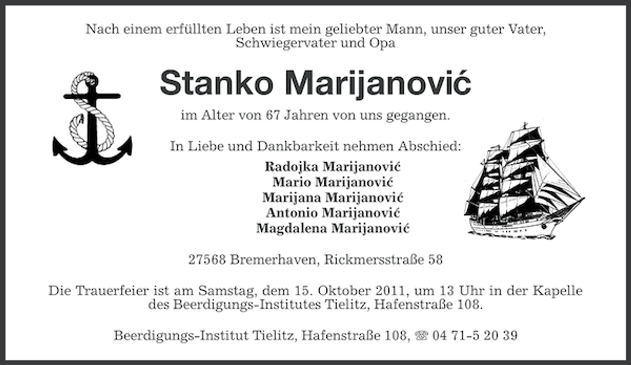 <p>Nach einem erfüllten Leben ist mein geliebter Mann, unser guter Vater,<br />Schwiegervater und Opa</p><p>Stanko Marijanovi´<br />c<br />im Alter von 67 Jahren von uns gegangen.<br />In Liebe und Dankbarkeit nehmen Abschied:<br />Radojka Marijanovic<br />´<br />Mario Marijanovic<br />´<br />Marijana Marijanovic<br />´<br />Antonio Marijanovic<br />´<br />Magdalena Marijanovic<br />´<br />27568 Bremerhaven, Rickmersstraße 58<br />Die Trauerfeier ist am Samstag, dem 15. Oktober 2011, um 13 Uhr in der Kapelle<br />des Beerdigungs-Institutes Tielitz, Hafenstraße 108.<br />Beerdigungs-Institut Tielitz, Hafenstraße 108, 04 71-5 20 39</p>