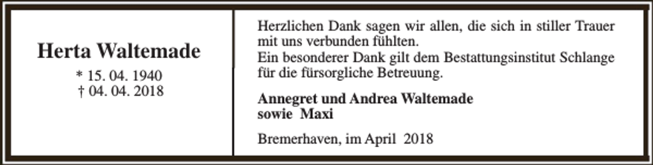 <p>Herta Waltemade<br />* 15. 04. 1940<br />† 04. 04. 2018</p><p>Herzlichen Dank sagen wir allen, die sich in stiller Trauer<br />mit uns verbunden fühlten.<br />Ein besonderer Dank gilt dem Bestattungsinstitut Schlange<br />für die fürsorgliche Betreuung.<br />Annegret und Andrea Waltemade<br />sowie Maxi<br />Bremerhaven, im April 2018</p>